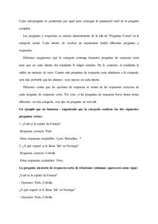 Cada sub-pregunta es ponderada por igual para conseguir la puntuación total de la pregunta
completa.
Las preguntas y respuestas se extraen aleatoriamente de la pila de "Preguntas Cortas" en la
categoría actual. Cada intento de resolver un cuestionario tendrá diferentes preguntas y
respuestas.
Debemos asegurarnos que la categoría contenga bastantes preguntas de respuesta corta
para que en cada intento del estudiante le salgan variadas. De lo contrario, al estudiante le
saldrá un mensaje de error. Cuanto más preguntas de respuesta corta añadamos a la categoría,
será más probable que los alumnos vean nuevas en cada intento.
Debemos contar que las opciones de respuesta se toman de las respuestas correctas de
cada pregunta de respuesta corta. Por esto, si las preguntas de respuesta breve tienen temas
diferentes en esta categoría, este tipo de pregunta no será útil.
Un ejemplo que no funciona - suponiendo que la categoría contiene las dos siguientes
preguntas cortas:
1. ¿Cuál es la capital de Francia?
Respuesta correcta: París
Otras respuestas aceptables: Lyon, Marseilles, *
2. ¿A qué vegetal se le llama 'løk' en Noruega?
Respuesta correcta: Cebolla
Otras respuestas aceptables: Poro,
La pregunta aleatoria de respuesta corta de relacionar columnas aparecerá como sigue:
¿Cuál es la capital de Francia?
- Opciones: París, Cebolla.
¿A qué vegetal se le llama 'løk' en Noruega?
- Opciones: París, Cebolla.
 