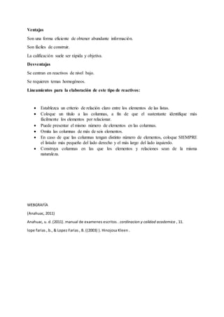 Ventajas
Son una forma eficiente de obtener abundante información.
Son fáciles de construir.
La calificación suele ser rápida y objetiva.
Desventajas
Se centran en reactivos de nivel bajo.
Se requieren temas homogéneos.
Lineamientos para la elaboración de este tipo de reactivos:
 Establezca un criterio de relación claro entre los elementos de las listas.
 Coloque un título a las columnas, a fin de que el sustentante identifique más
fácilmente los elementos por relacionar.
 Puede presentar el mismo número de elementos en las columnas.
 Omita las columnas de más de seis elementos.
 En caso de que las columnas tengan distinto número de elementos, coloque SIEMPRE
el listado más pequeño del lado derecho y el más largo del lado izquierdo.
 Construya columnas en las que los elementos y relaciones sean de la misma
naturaleza.
WEBGRAFÍA
(Anahuac, 2011)
Anahuac, u. d. (2011). manual de examenes escritos . cordinacion y calidad academica , 11.
lope farias , b., & Lopez Farias , B. ((2003) ). Hinojosa Kleen .
 
