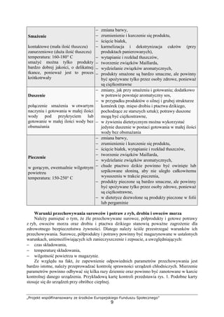 „Projekt współfinansowany ze środków Europejskiego Funduszu Społecznego”
9
Smażenie
kontaktowe (mała ilość tłuszczu)
zanurzeniowe (duża ilość tłuszczu)
temperatura: 160-180° C
smażyć można tylko produkty
bardzo dobrej jakości, o delikatnej
tkance, ponieważ jest to proces
krótkotrwały
− zmiana barwy,
− zrumienienie i kurczenie się produktu,
− ścięcie białek,
− karmelizacja i dekstrynizacja cukrów (przy
produktach panierowanych),
− wytapianie i rozkład tłuszczów,
− tworzenie związków Maillarda,
− wydzielanie związków aromatycznych,
− produkty smażone są bardzo smaczne, ale powinny
być spożywane tylko przez osoby zdrowe, ponieważ
są ciężkostrawne
Duszenie
połączenie smażenia w otwartym
naczyniu i gotowania w małej ilości
wody pod przykryciem lub
gotowanie w małej ilości wody bez
obsmażania
− zmiany, jak przy smażeniu i gotowaniu; dodatkowo
w potrawie powstaje aromatyczny sos,
− w przypadku produktów o silnej i grubej strukturze
komórek (np. mięso drobiu i ptactwa dzikiego,
pochodzące ze starszych sztuk); potrawy duszone
mogą być ciężkostrawne,
− w żywieniu dietetycznym można wykorzystać
jedynie duszenie w postaci gotowania w małej ilości
wody bez obsmażania
Pieczenie
w gorącym, ewentualnie wilgotnym
powietrzu
temperatura: 150-250° C
− zmiana barwy,
− zrumienienie i kurczenie się produktu,
− ścięcie białek, wytapianie i rozkład tłuszczów,
− tworzenie związków Maillarda,
− wydzielanie związków aromatycznych,
− chude ptactwo dzikie powinno być owinięte lub
szpikowane słoniną, aby nie uległo całkowitemu
wysuszeniu w trakcie pieczenia,
− produkty pieczone są bardzo smaczne, ale powinny
być spożywane tylko przez osoby zdrowe, ponieważ
są ciężkostrawne,
− w dietetyce dozwolone są produkty pieczone w folii
lub pergaminie
Warunki przechowywania surowców i potraw z ryb, drobiu i owoców morza
Należy pamiętać o tym, że źle przechowywane surowce, półprodukty i gotowe potrawy
z ryb, owoców morza oraz drobiu i ptactwa dzikiego stanowią poważne zagrożenie dla
zdrowotnego bezpieczeństwa żywności. Dlatego należy ściśle przestrzegać warunków ich
przechowywania. Surowce, półprodukty i potrawy powinny być magazynowane w ustalonych
warunkach, uniemożliwiających ich zanieczyszczenie i zepsucie, a uwzględniających:
− czas składowania,
− temperaturę składowania,
− wilgotność powietrza w magazynie.
Ze względu na fakt, że zapewnienie odpowiednich parametrów przechowywania jest
bardzo istotne, należy przeprowadzać kontrolę sprawności urządzeń chłodniczych. Mierzenie
parametrów powinno odbywać się kilka razy dziennie oraz powinno być zanotowane w karcie
kontrolnej danego urządzenia. Przykładową kartę kontroli przedstawia rys. 1. Podobne karty
stosuje się do urządzeń przy obróbce cieplnej.
 