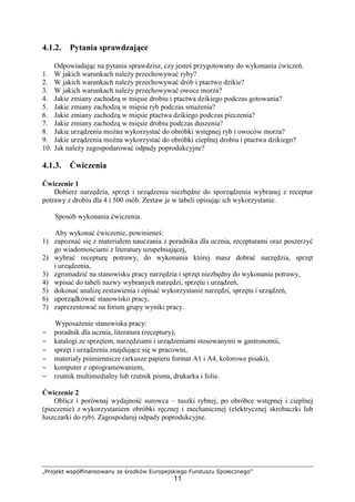 „Projekt współfinansowany ze środków Europejskiego Funduszu Społecznego”
11
4.1.2. Pytania sprawdzające
Odpowiadając na pytania sprawdzisz, czy jesteś przygotowany do wykonania ćwiczeń.
1. W jakich warunkach należy przechowywać ryby?
2. W jakich warunkach należy przechowywać drób i ptactwo dzikie?
3. W jakich warunkach należy przechowywać owoce morza?
4. Jakie zmiany zachodzą w mięsie drobiu i ptactwa dzikiego podczas gotowania?
5. Jakie zmiany zachodzą w mięsie ryb podczas smażenia?
6. Jakie zmiany zachodzą w mięsie ptactwa dzikiego podczas pieczenia?
7. Jakie zmiany zachodzą w mięsie drobiu podczas duszenia?
8. Jakie urządzenia można wykorzystać do obróbki wstępnej ryb i owoców morza?
9. Jakie urządzenia można wykorzystać do obróbki cieplnej drobiu i ptactwa dzikiego?
10. Jak należy zagospodarować odpady poprodukcyjne?
4.1.3. Ćwiczenia
Ćwiczenie 1
Dobierz narzędzia, sprzęt i urządzenia niezbędne do sporządzenia wybranej z receptur
potrawy z drobiu dla 4 i 500 osób. Zestaw je w tabeli opisując ich wykorzystanie.
Sposób wykonania ćwiczenia.
Aby wykonać ćwiczenie, powinieneś:
1) zapoznać się z materiałem nauczania z poradnika dla ucznia, recepturami oraz poszerzyć
go wiadomościami z literatury uzupełniającej,
2) wybrać recepturę potrawy, do wykonania której masz dobrać narzędzia, sprzęt
i urządzenia,
3) zgromadzić na stanowisku pracy narzędzia i sprzęt niezbędny do wykonania potrawy,
4) wpisać do tabeli nazwy wybranych narzędzi, sprzętu i urządzeń,
5) dokonać analizę zestawienia i opisać wykorzystanie narzędzi, sprzętu i urządzeń,
6) uporządkować stanowisko pracy,
7) zaprezentować na forum grupy wyniki pracy.
Wyposażenie stanowiska pracy:
− poradnik dla ucznia, literatura (receptury),
− katalogi ze sprzętem, narzędziami i urządzeniami stosowanymi w gastronomii,
− sprzęt i urządzenia znajdujące się w pracowni,
− materiały piśmiennicze (arkusze papieru format A1 i A4, kolorowe pisaki),
− komputer z oprogramowaniem,
− rzutnik multimedialny lub rzutnik pisma, drukarka i folie.
Ćwiczenie 2
Oblicz i porównaj wydajność surowca – tuszki rybnej, po obróbce wstępnej i cieplnej
(pieczenie) z wykorzystaniem obróbki ręcznej i mechanicznej (elektrycznej skrobaczki lub
łuszczarki do ryb). Zagospodaruj odpady poprodukcyjne.
 