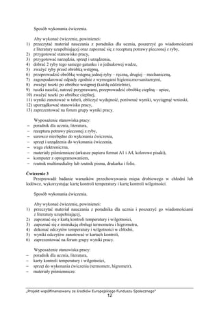 „Projekt współfinansowany ze środków Europejskiego Funduszu Społecznego”
12
Sposób wykonania ćwiczenia.
Aby wykonać ćwiczenie, powinieneś:
1) przeczytać materiał nauczania z poradnika dla ucznia, poszerzyć go wiadomościami
z literatury uzupełniającej oraz zapoznać się z recepturą potrawy pieczonej z ryby,
2) przygotować stanowisko pracy,
3) przygotować narzędzia, sprzęt i urządzenia,
4) dobrać 2 ryby tego samego gatunku i o jednakowej wadze,
5) zważyć ryby przed obróbką wstępną,
6) przeprowadzić obróbkę wstępną jednej ryby – ręczną, drugiej – mechaniczną,
7) zagospodarować odpady zgodnie z wymogami higieniczno-sanitarnymi,
8) zważyć tuszki po obróbce wstępnej (każdą oddzielnie),
9) tuszki nasolić, natrzeć przyprawami, przeprowadzić obróbkę cieplną – upiec,
10) zważyć tuszki po obróbce cieplnej,
11) wyniki zanotować w tabeli, obliczyć wydajność, porównać wyniki, wyciągnąć wnioski,
12) uporządkować stanowisko pracy,
13) zaprezentować na forum grupy wyniki pracy.
Wyposażenie stanowiska pracy:
− poradnik dla ucznia, literatura,
− receptura potrawy pieczonej z ryby,
− surowce niezbędne do wykonania ćwiczenia,
− sprzęt i urządzenia do wykonania ćwiczenia,
− waga elektroniczna,
− materiały piśmiennicze (arkusze papieru format A1 i A4, kolorowe pisaki),
− komputer z oprogramowaniem,
− rzutnik multimedialny lub rzutnik pisma, drukarka i folie.
Ćwiczenie 3
Przeprowadź badanie warunków przechowywania mięsa drobiowego w chłodni lub
lodówce, wykorzystując kartę kontroli temperatury i kartę kontroli wilgotności.
Sposób wykonania ćwiczenia.
Aby wykonać ćwiczenie, powinieneś:
1) przeczytać materiał nauczania z poradnika dla ucznia i poszerzyć go wiadomościami
z literatury uzupełniającej,
2) zapoznać się z kartą kontroli temperatury i wilgotności,
3) zapoznać się z instrukcją obsługi termometru i higrometru,
4) dokonać odczytów temperatury i wilgotności w chłodni,
5) wyniki odczytów zanotować w kartach kontroli,
6) zaprezentować na forum grupy wyniki pracy.
Wyposażenie stanowiska pracy:
− poradnik dla ucznia, literatura,
− karty kontroli temperatury i wilgotności,
− sprzęt do wykonania ćwiczenia (termometr, higrometr),
− materiały piśmiennicze.
 
