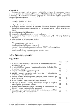 „Projekt współfinansowany ze środków Europejskiego Funduszu Społecznego”
13
Ćwiczenie 4
Sporządź zapotrzebowanie na surowce i półprodukty potrzebne do wykonania 3 potraw:
z drobiu, ryb i owoców morza z dodatkami, na 5, 75 i 300 porcji (według receptur wybranych
z literatury). Do wykonania ćwiczenia przystąp po uzasadnieniu wyboru i uzyskaniu
akceptacji przez nauczyciela.
Sposób wykonania ćwiczenia.
Aby wykonać ćwiczenie, powinieneś:
1) przeczytać materiał nauczania z poradnika dla ucznia, poszerzyć go wiadomościami
z literatury uzupełniającej oraz zapoznać się z recepturami potraw z drobiu, ryb i owoców
morza,
2) wybrać receptury każdej z potraw,
3) przeanalizować skład surowcowy potraw i dodatków,
4) sporządzić zapotrzebowanie na surowce i półprodukty na 5, 75 i 300 porcji dla każdej
z potraw,
5) zaprezentować na forum grupy wyniki pracy.
Wyposażenie stanowiska pracy:
− poradnik dla ucznia, literatura (receptury),
− materiały piśmiennicze (arkusze papieru format A1 i A4, kolorowe pisaki),
− komputer z oprogramowaniem,
− rzutnik multimedialny lub rzutnik pisma, drukarka i folie.
4.1.4. Sprawdzian postępów
Czy potrafisz:
Tak Nie
1) wymienić i dobrać maszyny i urządzenia do obróbki wstępnej drobiu,
ryb, owoców morza? ! !
2) wymienić i dobrać maszyny i urządzenia do obróbki cieplnej drobiu,
ryb, owoców morza? ! !
3) zagospodarować odpady poprodukcyjne? ! !
4) określić warunki przechowywania surowców i półproduktów
z drobiu, ryb i owoców morza? ! !
5) określić warunki przechowywania gotowych potraw z drobiu, ryb
i owoców morza? ! !
6) dobrać maszyny i urządzenia do wielkości produkcji? ! !
7) obsłużyć i dokonać bieżącej konserwacji maszyn i urządzeń
używanych do sporządzania potraw? ! !
8) omówić zmiany fizykochemiczne zachodzące w mięsie drobiu, ryb
i owoców morza, podczas obróbki termicznej? ! !
9) sporządzić zapotrzebowanie na surowce i półprodukty do produkcji
potraw z drobiu, ryb i owoców morza? ! !
 