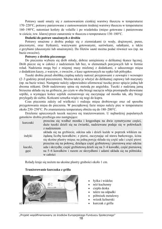 „Projekt współfinansowany ze środków Europejskiego Funduszu Społecznego”
18
Potrawy sautè smaży się z zastosowaniem cienkiej warstwy tłuszczu w temperaturze
170–220°C, potrawy panierowane z zastosowaniem średniej warstwy tłuszczu w temperaturze
160–190°C, natomiast kotlety de volaille i po wiedeńsku (mięso gotowane i panierowane
w cieście, tzw. klarze) przez zanurzenie w tłuszczu o temperaturze 130–180°C.
Dodatki do potraw smażonych z drobiu
Potrawy smażone z drobiu podaje się z ziemniakami (z wody, drążonymi, puree,
pieczonymi, oraz frytkami), warzywami gotowanymi, surówkami, sałatkami, a także
z grzybami (duszonymi lub smażonymi). Do filetów sautè można podać również sos (np. na
bazie owoców).
Potrawy z drobiu pieczonego
Do pieczenia wybiera się drób młody, dobrze umięśniony o delikatnej tkance łącznej.
Drób piecze się w całości z nadzieniem lub bez, w elementach porcjowych lub w formie
rolad. Nadzienia mogą być z mięsnej masy mielonej z dodatkami, z uduszonego mięsa
z dodatkiem kaszy, z warzyw, z owoców, z kasz ugotowanych na sypko lub półsypko.
Tuszki drobiu przed obróbką cieplną należy natrzeć przyprawami z zewnątrz i wewnątrz
(2–3 godziny przed pieczeniem). Można także je włożyć do delikatnej zaprawy lub marynaty
(np. na bazie wina). Następnie należy odpowiednio uformować tuszkę przez spięcie jedną lub
dwoma nitkami. Drób nadziewany spina się metodą po angielsku. Tuszki z nadzianą jamą
brzuszna układa się na grzbiecie, po czym w oba brzegi nacięcia wbija prostopadle drewniane
szpilki, a wystające końce szpilek osznurowuje się zaczynając od mostka tak, aby brzegi
przylegały do siebie. Końcami sznurka wiąże się nogi do kupra.
Czas pieczenia zależy od wielkości i rodzaju mięsa drobiowego oraz od sposobu
przygotowania mięsa do pieczenia. W początkowej fazie mięso należy piec w temperaturze
około 230–250°C. Po zrumienieniu temperaturę obniża się do 180–200°C.
Dzielenie upieczonych tuszek nazywa się tranżerowaniem. U najbardziej popularnych
gatunków drobiu przebiega ono następująco:
kurczaki
przecina się wzdłuż mostka i kręgosłupa na dwie symetryczne części,
duże tuszki dzieli się na ćwiartki, nadziewane podaje się w połówkach
z nadzieniem
indyki
układa się na grzbiecie, odcina uda i dzieli każde w poprzek włókien na
żądaną liczbę kawałków; z piersi, zaczynając od stawu barkowego, ścina
się skośne plastry mięsa; na jedną porcję składa się część uda i część piersi
kaczki,
gęsi
przecina się na połowę, dzieląca część grzbietową i piersiową oraz odcina
uda i skrzydła; część grzbietową dzieli się na 3–4 kawałki, część piersiową
na 5–6 kawałków i razem ze skrzydłami i udami układa się na półmisku
w całości
Rolady kraje się nożem na ukośne plastry grubości około 1 cm.
Tranżerowanie kurczaka z grilla
a)
• łyżka i widelec
• nóż kuchenny
• ciepła deska
• talerz na odpadki
• półmisek metalowy
• wózek kelnerski
• kurczak z grilla
 