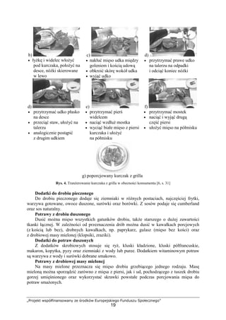 „Projekt współfinansowany ze środków Europejskiego Funduszu Społecznego”
19
b)
• łyżkę i widelec włożyć
pod kurczaka, położyć na
desce, nóżki skierowane
w lewo
c)
• nakłuć mięso udka między
goleniem i kością udową
• obkroić skórę wokół udka
• wyjąć udko
d)
• przytrzymać prawe udko
na talerzu na odpadki
i odciąć koniec nóżki
d)
• przytrzymać udko płasko
na desce
• przeciąć staw, ułożyć na
talerzu
• analogicznie postąpić
z drugim udkiem
e)
• przytrzymać pierś
widelcem
• naciąć wzdłuż mostka
• wyciąć białe mięso z piersi
kurczaka i ułożyć
na półmisku
f)
• przytrzymać mostek
• naciąć i wyjąć drugą
część piersi
• ułożyć mięso na półmisku
g) poporcjowany kurczak z grilla
Rys. 4. Tranżerowanie kurczaka z grilla w obecności konsumenta [6, s. 31]
Dodatki do drobiu pieczonego
Do drobiu pieczonego dodaje się ziemniaki w różnych postaciach, najczęściej frytki,
warzywa gotowane, owoce duszone, surówki oraz borówki. Z sosów podaje się cumberland
oraz sos naturalny.
Potrawy z drobiu duszonego
Dusić można mięso wszystkich gatunków drobiu, także starszego o dużej zawartości
tkanki łącznej. W zależności od przeznaczenia drób można dusić w kawałkach porcjowych
(z kością lub bez), drobnych kawałkach, np. paprykarz, gulasz (mięso bez kości) oraz
z drobiowej masy mielonej (klopsiki, zraziki).
Dodatki do potraw duszonych
Z dodatków skrobiowych stosuje się ryż, kluski kładzione, kluski półfrancuskie,
makaron, kopytka, pyzy oraz ziemniaki z wody lub puree. Dodatkiem witaminowym potraw
są warzywa z wody i surówki dobrane smakowo.
Potrawy z drobiowej masy mielonej
Na masy mielone przeznacza się mięso drobiu grzebiącego jednego rodzaju. Masę
mieloną można sporządzić zarówno z mięsa z piersi, jak i ud, pochodzącego z tuszek drobiu
gorzej umięśnionego oraz wykorzystać skrawki powstałe podczas porcjowania mięsa do
potraw smażonych.
 