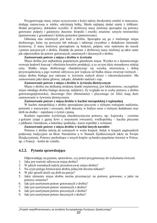 „Projekt współfinansowany ze środków Europejskiego Funduszu Społecznego”
20
Przygotowując masę, mięso oczyszczone z kości należy dwukrotnie zemleć w maszynce,
dodając namoczoną w mleku, odciśniętą bułkę. Masło najlepiej dodać utarte z żółtkami.
Dodać przyprawy, dokładnie wyrobić. Z drobiowej masy mielonej sporządza się potrawy
gotowane: pulpety i galantyny; duszone: klopsiki i zraziki; smażone: sznycle ministerskie
(panierowane z grzankami) i kotlety pożarskie (panierowane).
Odmianą mas mielonych jest knel z drobiu. Sporządza się go z mielonego mięsa
drobiowego, które się przeciera lub miksuje i tableruje (wyrabia) z dodatkiem śmietanki
kremowej. Z masy knelowej sporządzane są budynie, pulpety oraz nadzienia do tuszek
i potraw porcjowych z drobiu. Dodatki do potraw z drobiowej masy mielonej są takie same
jak odpowiednio do potraw gotowanych, smażonych i duszonych z drobiu.
Zastosowanie potraw z mięsa z drobiu w żywieniu
Mięso drobiu jest najbardziej popularnym gatunkiem mięsa. Wynika to z dynamicznego
rozwoju hodowli kurcząt i obniżenia kosztów produkcji, a co za tym idzie stosunkowo niskiej
ceny. Białko mięsa drobiowego charakteryzuje się wysoką strawnością i dobrą
przyswajalnością a jego wartość odżywcza jest większa od białka mięsa zwierząt rzeźnych –
mięso drobiu białego jest zalecane w żywieniu małych dzieci i rekonwalescentów. Ma
zastosowanie jako dania główne, zakąski, składniki nadzień i zup.
Zastosowanie potraw z mięsa z drobiu w żywieniu dietetycznym
Mięso z drobiu ma delikatną strukturę tkanki mięśniowej, jest lekkostrawne, szczególnie
mięso młodego drobiu białego (kurcząt, indyków). Ze względu na te cechy potrawy z drobiu
gotowanego(potrawka), duszonego (bez obsmażania) i pieczonego (w folii) mają duże
zastosowanie w żywieniu dietetycznym.
Zastosowanie potraw z mięsa drobiu w kuchni staropolskiej i regionalnej
W kuchni staropolskiej z drobiu sporządzano pieczyste z różnymi rodzajami nadzienia,
potrawki z warzywami i owocami, drób duszony w białym sosie z różnymi dodatkami oraz
drób na słodko – zapiekany z ryżem i pianą.
Kuchnie regionalne wyróżniają charakterystyczne potrawy, np.: kujawską – czernina
z golcami (zupa z gęsiej krwi z suszonymi owocami), wielkopolską – kaczka pieczona
z jabłkami i kminkiem, a lubelską i podlaską - kurze wątróbki z wiśniami.
Zastosowanie potraw z mięsa drobiu w kuchni innych narodów
Potrawy z drobiu należą do cenionych w wielu krajach. Indyk w krajach anglosaskich
podawany tradycyjnie na Boże Narodzenie a w Stanach Zjednoczonych także na Święto
Dziękczynienia. Potrawy pochodzące z innych krajów są bardzo popularne również w Polsce,
np. z Francji – kotlet de volaille.
4.2.2. Pytania sprawdzające
Odpowiadając na pytania, sprawdzisz, czy jesteś przygotowany do wykonania ćwiczeń.
1. Jaka jest wartość odżywcza mięsa drobiu?
2. W jakich warunkach należy przechowywać mięso drobiu?
3. Na czym polega formowanie drobiu jedną lub dwoma nitkami?
4. W jaki sposób dzieli się drób na porcje?
5. Jakie elementy mięsa drobiu można przeznaczyć na potrawy gotowane, a jakie na
potrawy smażone?
6. Jaki jest asortyment potraw gotowanych z drobiu?
7. Jaki jest asortyment potraw smażonych z drobiu?
8. Jaki jest asortyment potraw pieczonych z drobiu?
9. Jaki jest asortyment potraw duszonych z drobiu?
 