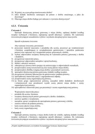 „Projekt współfinansowany ze środków Europejskiego Funduszu Społecznego”
21
10. Wyjaśnij, na czym polega tranżerowanie drobiu?
11. Jakie dodatki skrobiowe zastosujesz do potraw z drobiu smażonego, a jakie do
duszonego?
12. Dlaczego mięso drobiu białego jest zalecane w żywieniu dietetycznym?
4.2.3. Ćwiczenia
Ćwiczenie 1
Sporządź dietetyczną potrawę gotowaną z mięsa drobiu, zaplanuj dodatki (według
receptur wybranych z literatury), zaproponuj sposób dekoracji i podania. Do wykonania
ćwiczenia przystąp po uzasadnieniu wyboru i uzyskaniu akceptacji przez nauczyciela.
Sposób wykonania ćwiczenia
Aby wykonać ćwiczenie, powinieneś:
1) przeczytać materiał nauczania z poradnika dla ucznia, poszerzyć go wiadomościami
z literatury uzupełniającej (z uwzględnieniem garnirowania i sposobów podawania
potraw) oraz zapoznać się z recepturami potraw gotowanych z drobiu,
2) wybrać odpowiednie receptury dietetycznej do wykonania potrawy gotowanej z drobiu
i dodatków,
3) przygotować stanowisko pracy,
4) przygotować odpowiednie narzędzia i sprzęt kuchenny,
5) dobrać i odważyć surowce,
6) zabezpieczyć surowce łatwo psujące się umieszczając w odpowiednich warunkach,
7) przeprowadzić ocenę towaroznawczą oraz ocenę jakości mięsa drobiu,
8) przeprowadzić obróbkę wstępną mięsa drobiu i pozostałych surowców,
9) sporządzić dietetyczną potrawę gotowaną i dodatki według receptur,
10) przygotować elementy dekoracyjne do garnirowania i podania potrawy,
11) uporządkować stanowisko pracy i zagospodarować odpady,
12) przeprowadzić ocenę organoleptyczną potrawy,
13) na forum grupy zaprezentować potrawę, uzasadnić dobór dodatków skrobiowych
i witaminowych oraz przedstawić wyniki oceny jakości mięsa drobiu i oceny
organoleptycznej potrawy,
14) uporządkować stanowisko pracy po prezentacji i ocenie organoleptycznej potrawy.
Wyposażenie stanowiska pracy:
− poradnik dla ucznia, literatura,
− receptury dietetycznych potraw gotowanych z drobiu i dodatków,
− surowce zgodnie z recepturami,
− narzędzia, sprzęt i urządzenia do sporządzania potrawy gotowanej z drobiu,
− zastawa stołowa do podania potrawy,
− karty oceny jakości mięsa drobiu,
− karty oceny organoleptycznej.
Ćwiczenie 2
Sporządź potrawę smażoną z mięsa drobiu kotlet de volaille, zaplanuj dodatki (według
receptur wybranych z literatury), zaproponuj sposób dekoracji i podania. Do wykonania
ćwiczenia przystąp po uzasadnieniu wyboru i uzyskaniu akceptacji przez nauczyciela.
 