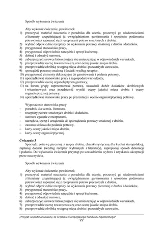 „Projekt współfinansowany ze środków Europejskiego Funduszu Społecznego”
22
Sposób wykonania ćwiczenia
Aby wykonać ćwiczenie, powinieneś:
1) przeczytać materiał nauczania z poradnika dla ucznia, poszerzyć go wiadomościami
z literatury uzupełniającej (z uwzględnieniem garnirowania i sposobów podawania
potraw) oraz zapoznać się z recepturami potraw smażonych z drobiu,
2) wybrać odpowiednie receptury do wykonania potrawy smażonej z drobiu i dodatków,
3) przygotować stanowisko pracy,
4) przygotować odpowiednie narzędzia i sprzęt kuchenny,
5) dobrać i odważyć surowce,
6) zabezpieczyć surowce łatwo psujące się umieszczając w odpowiednich warunkach,
7) przeprowadzić ocenę towaroznawczą oraz ocenę jakości mięsa drobiu,
8) przeprowadzić obróbkę wstępną mięsa drobiu i pozostałych surowców,
9) sporządzić potrawę smażoną i dodatki według receptur,
10) przygotować elementy dekoracyjne do garnirowania i podania potrawy,
11) uporządkować stanowisko pracy i zagospodarować odpady,
12) przeprowadzić ocenę organoleptyczną potrawy,
13) na forum grupy zaprezentować potrawę, uzasadnić dobór dodatków skrobiowych
i witaminowych oraz przedstawić wyniki oceny jakości mięsa drobiu i oceny
organoleptycznej potrawy,
14) uporządkować stanowisko pracy po prezentacji i ocenie organoleptycznej potrawy.
Wyposażenie stanowiska pracy:
− poradnik dla ucznia, literatura,
− receptury potraw smażonych drobiu i dodatków,
− surowce zgodnie z recepturami,
− narzędzia, sprzęt i urządzenia do sporządzania potrawy smażonej z drobiu,
− zastawa stołowa do podania potrawy,
− karty oceny jakości mięsa drobiu,
− karty oceny organoleptycznej.
Ćwiczenie 3
Sporządź potrawę pieczoną z mięsa drobiu, charakterystyczną dla kuchni staropolskiej,
zaplanuj dodatki (według receptur wybranych z literatury), zaproponuj sposób dekoracji
i podania. Do wykonania ćwiczenia przystąp po uzasadnieniu wyboru i uzyskaniu akceptacji
przez nauczyciela.
Sposób wykonania ćwiczenia
Aby wykonać ćwiczenie, powinieneś:
1) przeczytać materiał nauczania z poradnika dla ucznia, poszerzyć go wiadomościami
z literatury uzupełniającej (z uwzględnieniem garnirowania i sposobów podawania
potraw) oraz zapoznać się z recepturami potraw pieczonych z drobiu,
2) wybrać odpowiednie receptury do wykonania potrawy pieczonej z drobiu i dodatków,
3) przygotować stanowisko pracy,
4) przygotować odpowiednie narzędzia i sprzęt kuchenny,
5) dobrać i odważyć surowce,
6) zabezpieczyć surowce łatwo psujące się umieszczając w odpowiednich warunkach,
7) przeprowadzić ocenę towaroznawczą oraz ocenę jakości mięsa drobiu,
8) przeprowadzić obróbkę wstępną mięsa drobiu i pozostałych surowców,
 