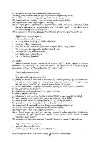 „Projekt współfinansowany ze środków Europejskiego Funduszu Społecznego”
23
9) sporządzić potrawę pieczoną i dodatki według receptur,
10) przygotować elementy dekoracyjne do garnirowania i podania potrawy,
11) uporządkować stanowisko pracy i zagospodarować odpady,
12) przygotować stół pomocniczy ze sprzętem do tranżerowania drobiu,
13) przeprowadzić ocenę organoleptyczną potrawy,
14) na forum grupy zaprezentować tranżerowanie tuszki drobiowej, uzasadnić dobór
dodatków skrobiowych i witaminowych oraz przedstawić wyniki oceny jakości mięsa
drobiu i oceny organoleptycznej potrawy,
15) uporządkować stanowisko pracy po prezentacji i ocenie organoleptycznej potrawy.
Wyposażenie stanowiska pracy:
− poradnik dla ucznia, literatura,
− receptury potraw pieczonych z drobiu i dodatków,
− surowce zgodnie z recepturami,
− narzędzia, sprzęt i urządzenia do sporządzania potrawy pieczonej z drobiu,
− stół pomocniczy ze sprzętem do tranżerowania drobiu,
− zastawa stołowa do podania potrawy,
− karty oceny jakości mięsa drobiu,
− karty oceny organoleptycznej.
Ćwiczenie 4
Sporządź potrawę duszoną z mięsa drobiu, zaplanuj dodatki (według receptur wybranych
z literatury), zaproponuj sposób dekoracji i podania. Do wykonania ćwiczenia przystąp po
uzasadnieniu wyboru i uzyskaniu akceptacji przez nauczyciela.
Sposób wykonania ćwiczenia
Aby wykonać ćwiczenie, powinieneś:
1) przeczytać materiał nauczania z poradnika dla ucznia, poszerzyć go wiadomościami
z literatury uzupełniającej (z uwzględnieniem garnirowania i sposobów podawania
potraw) oraz zapoznać się z recepturami potraw duszonych z drobiu,
2) wybrać odpowiednie receptury do wykonania potrawy duszonej z drobiu i dodatków,
3) przygotować stanowisko pracy,
4) przygotować odpowiednie narzędzia i sprzęt kuchenny,
5) dobrać i odważyć surowce,
6) zabezpieczyć surowce łatwo psujące się umieszczając w odpowiednich warunkach,
7) przeprowadzić ocenę towaroznawczą oraz ocenę jakości mięsa drobiu,
8) przeprowadzić obróbkę wstępną mięsa drobiu i pozostałych surowców,
9) sporządzić potrawę pieczoną i dodatki według receptur,
10) przygotować elementy dekoracyjne do garnirowania i podania potrawy,
11) uporządkować stanowisko pracy i zagospodarować odpady,
12) przeprowadzić ocenę organoleptyczną potrawy,
13) na forum grupy zaprezentować potrawę, uzasadnić dobór dodatków skrobiowych
i witaminowych oraz przedstawić wyniki oceny jakości mięsa drobiu i oceny
organoleptycznej potrawy,
14) uporządkować stanowisko pracy po prezentacji i ocenie organoleptycznej potrawy.
Wyposażenie stanowiska pracy:
− poradnik dla ucznia, literatura,
− receptury potraw duszonych z drobiu i dodatków,
 