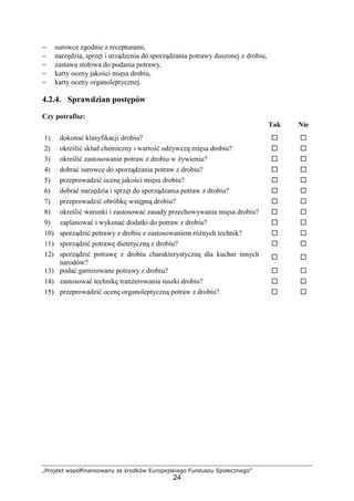 „Projekt współfinansowany ze środków Europejskiego Funduszu Społecznego”
24
− surowce zgodnie z recepturami,
− narzędzia, sprzęt i urządzenia do sporządzania potrawy duszonej z drobiu,
− zastawa stołowa do podania potrawy,
− karty oceny jakości mięsa drobiu,
− karty oceny organoleptycznej.
4.2.4. Sprawdzian postępów
Czy potrafisz:
Tak Nie
1) dokonać klasyfikacji drobiu? ! !
2) określić skład chemiczny i wartość odżywczą mięsa drobiu? ! !
3) określić zastosowanie potraw z drobiu w żywieniu? ! !
4) dobrać surowce do sporządzania potraw z drobiu? ! !
5) przeprowadzić ocenę jakości mięsa drobiu? ! !
6) dobrać narzędzia i sprzęt do sporządzania potraw z drobiu? ! !
7) przeprowadzić obróbkę wstępną drobiu? ! !
8) określić warunki i zastosować zasady przechowywania mięsa drobiu? ! !
9) zaplanować i wykonać dodatki do potraw z drobiu? ! !
10) sporządzić potrawy z drobiu z zastosowaniem różnych technik? ! !
11) sporządzić potrawę dietetyczną z drobiu? ! !
12) sporządzić potrawę z drobiu charakterystyczną dla kuchni innych
narodów?
! !
13) podać garnirowane potrawy z drobiu? ! !
14) zastosować technikę tranżerowania tuszki drobiu? ! !
15) przeprowadzić ocenę organoleptyczną potraw z drobiu? ! !
 