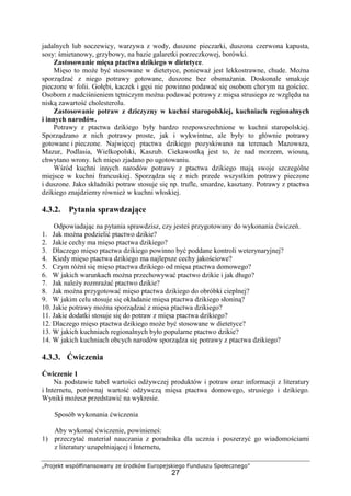 „Projekt współfinansowany ze środków Europejskiego Funduszu Społecznego”
27
jadalnych lub soczewicy, warzywa z wody, duszone pieczarki, duszona czerwona kapusta,
sosy: śmietanowy, grzybowy, na bazie galaretki porzeczkowej, borówki.
Zastosowanie mięsa ptactwa dzikiego w dietetyce.
Mięso to może być stosowane w dietetyce, ponieważ jest lekkostrawne, chude. Można
sporządzać z niego potrawy gotowane, duszone bez obsmażania. Doskonale smakuje
pieczone w folii. Gołębi, kaczek i gęsi nie powinno podawać się osobom chorym na gościec.
Osobom z nadciśnieniem tętniczym można podawać potrawy z mięsa strusiego ze względu na
niską zawartość cholesterolu.
Zastosowanie potraw z dziczyzny w kuchni staropolskiej, kuchniach regionalnych
i innych narodów.
Potrawy z ptactwa dzikiego były bardzo rozpowszechnione w kuchni staropolskiej.
Sporządzano z nich potrawy proste, jak i wykwintne, ale były to głównie potrawy
gotowane i pieczone. Najwięcej ptactwa dzikiego pozyskiwano na terenach Mazowsza,
Mazur, Podlasia, Wielkopolski, Kaszub. Ciekawostką jest to, że nad morzem, wiosną,
chwytano wrony. Ich mięso zjadano po ugotowaniu.
Wśród kuchni innych narodów potrawy z ptactwa dzikiego mają swoje szczególne
miejsce w kuchni francuskiej. Sporządza się z nich przede wszystkim potrawy pieczone
i duszone. Jako składniki potraw stosuje się np. trufle, smardze, kasztany. Potrawy z ptactwa
dzikiego znajdziemy również w kuchni włoskiej.
4.3.2. Pytania sprawdzające
Odpowiadając na pytania sprawdzisz, czy jesteś przygotowany do wykonania ćwiczeń.
1. Jak można podzielić ptactwo dzikie?
2. Jakie cechy ma mięso ptactwa dzikiego?
3. Dlaczego mięso ptactwa dzikiego powinno być poddane kontroli weterynaryjnej?
4. Kiedy mięso ptactwa dzikiego ma najlepsze cechy jakościowe?
5. Czym różni się mięso ptactwa dzikiego od mięsa ptactwa domowego?
6. W jakich warunkach można przechowywać ptactwo dzikie i jak długo?
7. Jak należy rozmrażać ptactwo dzikie?
8. Jak można przygotować mięso ptactwa dzikiego do obróbki cieplnej?
9. W jakim celu stosuje się okładanie mięsa ptactwa dzikiego słoniną?
10. Jakie potrawy można sporządzać z mięsa ptactwa dzikiego?
11. Jakie dodatki stosuje się do potraw z mięsa ptactwa dzikiego?
12. Dlaczego mięso ptactwa dzikiego może być stosowane w dietetyce?
13. W jakich kuchniach regionalnych było popularne ptactwo dzikie?
14. W jakich kuchniach obcych narodów sporządza się potrawy z ptactwa dzikiego?
4.3.3. Ćwiczenia
Ćwiczenie 1
Na podstawie tabel wartości odżywczej produktów i potraw oraz informacji z literatury
i Internetu, porównaj wartość odżywczą mięsa ptactwa domowego, strusiego i dzikiego.
Wyniki możesz przedstawić na wykresie.
Sposób wykonania ćwiczenia
Aby wykonać ćwiczenie, powinieneś:
1) przeczytać materiał nauczania z poradnika dla ucznia i poszerzyć go wiadomościami
z literatury uzupełniającej i Internetu,
 