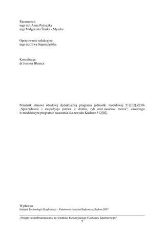 „Projekt współfinansowany ze środków Europejskiego Funduszu Społecznego”
1
Recenzenci:
mgr inż. Anna Pożyczka
mgr Małgorzata Ślaska - Myszka
Opracowanie redakcyjne:
mgr inż. Ewa Superczyńska
Konsultacja:
dr Justyna Bluszcz
Poradnik stanowi obudowę dydaktyczną programu jednostki modułowej 512[02].Z2.06
„Sporządzanie i ekspedycja potraw z drobiu, ryb oraz owoców morza”, zawartego
w modułowym programie nauczania dla zawodu Kucharz 512[02].
Wydawca
Instytut Technologii Eksploatacji – Państwowy Instytut Badawczy, Radom 2007
 