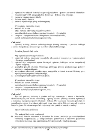 „Projekt współfinansowany ze środków Europejskiego Funduszu Społecznego”
28
2) wyszukać w tabelach wartości odżywczej produktów i potraw zawartości składników
pokarmowych w 100 g mięsa ptactwa domowego i dzikiego oraz strusiego,
3) zapisać wyszukane dane w tabeli,
4) dokonać analizy danych,
5) omówić wyniki swojej pracy na forum grupy.
Wyposażenie stanowiska pracy:
− poradnik dla ucznia,
− tabele wartości odżywczej produktów i potraw,
− materiały piśmiennicze (arkusze papieru formatu A1 i A4, pisaki),
− komputer z oprogramowaniem, dostępem do Internetu i drukarką,
− rzutnik multimedialny lub rzutnik pisma i folie.
Ćwiczenie 2
Zaplanuj przebieg procesu technologicznego potrawy duszonej z ptactwa dzikiego
z kuchni staropolskiej i przedstaw go w postaci schematu blokowego.
Sposób wykonania ćwiczenia.
Aby wykonać ćwiczenie powinieneś:
1) przeczytać materiał nauczania z poradnika dla ucznia i poszerzyć go wiadomościami
z literatury uzupełniającej,
2) zapoznać się z recepturami potraw duszonych z ptactwa dzikiego z kuchni staropolskiej
i wybrać recepturę,
3) sporządzić projekt schematu blokowego przebiegu procesu produkcyjnego potrawy
pieczonej z ptactwa dzikiego,
4) po uzyskaniu akceptacji projektu przez nauczyciela, wykonać schemat blokowy przy
wykorzystaniu programu komputerowego,
5) na forum grupy zaprezentować wyniki pracy.
Wyposażenie stanowiska pracy:
− poradnik dla ucznia, literatura,
− materiały piśmiennicze (arkusze papieru formatu A1 i A4, pisaki),
− komputer z oprogramowaniem i drukarką,
− rzutnik multimedialny lub rzutnik pisma, folie.
Ćwiczenie 3
Sporządź potrawę pieczoną z ptactwa dzikiego duszonego z sosem z kasztanów,
charakterystyczną dla kuchni francuskiej, zaplanuj dodatki (według receptur wybranych
z literatury), zaproponuj sposób dekoracji i podania. Do wykonania ćwiczenia przystąp po
uzasadnieniu wyboru i uzyskaniu akceptacji przez nauczyciela. Potrawę sporządź w piecu
konwekcyjnym. Po zakończonym ćwiczeniu umyj piec zgodnie z instrukcją obsługi.
Sposób wykonania ćwiczenia
Aby wykonać ćwiczenie, powinieneś:
1) przeczytać materiał nauczania z poradnika dla ucznia, poszerzyć go wiadomościami
z literatury uzupełniającej (z uwzględnieniem garnirowania i sposobów podawania
potraw) oraz zapoznać się z recepturami potraw pieczonych z ptactwa dzikiego,
 
