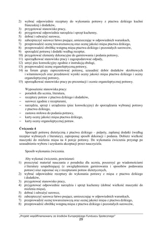 „Projekt współfinansowany ze środków Europejskiego Funduszu Społecznego”
29
2) wybrać odpowiednie receptury do wykonania potrawy z ptactwa dzikiego kuchni
francuskiej i dodatków,
3) przygotować stanowisko pracy,
4) przygotować odpowiednie narzędzia i sprzęt kuchenny,
5) dobrać i odważyć surowce,
6) zabezpieczyć surowce łatwo psujące, umieszczając w odpowiednich warunkach,
7) przeprowadzić ocenę towaroznawczą oraz ocenę jakości mięsa ptactwa dzikiego,
8) przeprowadzić obróbkę wstępną mięsa ptactwa dzikiego i pozostałych surowców,
9) sporządzić potrawę i dodatki według receptur,
10) przygotować elementy dekoracyjne do garnirowania i podania potrawy,
11) uporządkować stanowisko pracy i zagospodarować odpady,
12) umyć piec konwekcyjny zgodnie z instrukcją obsługi,
13) przeprowadzić ocenę organoleptyczną potrawy,
14) na forum grupy zaprezentować potrawę, uzasadnić dobór dodatków skrobiowych
i witaminowych oraz przedstawić wyniki oceny jakości mięsa ptactwa dzikiego i oceny
organoleptycznej potrawy,
15) uporządkować stanowisko pracy po prezentacji i ocenie organoleptycznej potrawy.
Wyposażenie stanowiska pracy:
− poradnik dla ucznia, literatura,
− receptury potraw z ptactwa dzikiego i dodatków,
− surowce zgodnie z recepturami,
− narzędzia, sprzęt i urządzenia (piec konwekcyjny) do sporządzania wybranej potrawy
z ptactwa dzikiego,
− zastawa stołowa do podania potrawy,
− karty oceny jakości mięsa ptactwa dzikiego,
− karty oceny organoleptycznej potraw.
Ćwiczenie 4
Sporządź potrawę dietetyczną z ptactwa dzikiego – pulpety, zaplanuj dodatki (według
receptur wybranych z literatury), zaproponuj sposób dekoracji i podania. Dobierz wielkość
maszynki do mielenia mięsa na 4 porcje potrawy. Do wykonania ćwiczenia przystąp po
uzasadnieniu wyboru i uzyskaniu akceptacji przez nauczyciela.
Sposób wykonania ćwiczenia.
Aby wykonać ćwiczenie, powinieneś:
1) przeczytać materiał nauczania z poradnika dla ucznia, poszerzyć go wiadomościami
z literatury uzupełniającej (z uwzględnieniem garnirowania i sposobów podawania
potraw) oraz zapoznać się z recepturami potraw dietetycznych,
2) wybrać odpowiednie receptury do wykonania potrawy z mięsa z ptactwa dzikiego
i dodatków,
3) przygotować stanowisko pracy,
4) przygotować odpowiednie narzędzia i sprzęt kuchenny (dobrać wielkość maszynki do
mielenia mięsa),
5) dobrać i odważyć surowce,
6) zabezpieczyć surowce łatwo psujące, umieszczając w odpowiednich warunkach,
7) przeprowadzić ocenę towaroznawczą oraz ocenę jakości mięsa z ptactwa dzikiego,
8) przeprowadzić obróbkę wstępną mięsa z ptactwa dzikiego i pozostałych surowców,
 