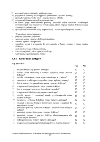 „Projekt współfinansowany ze środków Europejskiego Funduszu Społecznego”
30
9) sporządzić potrawę i dodatki według receptur,
10) przygotować elementy dekoracyjne do garnirowania i podania potrawy,
11) uporządkować stanowisko pracy i zagospodarować odpady,
12) przeprowadzić ocenę organoleptyczną potrawy,
13) na forum grupy zaprezentować potrawę, uzasadnić dobór dodatków skrobiowych
i witaminowych oraz przedstawić wyniki oceny jakości mięsa z ptactwa dzikiego i oceny
organoleptycznej potrawy,
14) uporządkować stanowisko pracy po prezentacji i ocenie organoleptycznej potrawy.
Wyposażenie stanowiska pracy:
− poradnik dla ucznia, literatura,
− receptury potraw z ptactwa dzikiego i dodatków,
− surowce zgodnie z recepturami,
− narzędzia, sprzęt i urządzenia do sporządzania wybranej potrawy z mięsa ptactwa
dzikiego,
− zastawa stołowa do podania potrawy,
− karty oceny jakości mięsa z ptactwa dzikiego,
− karty oceny organoleptycznej potraw.
4.3.4. Sprawdzian postępów
Czy potrafisz:
Tak Nie
1) dokonać klasyfikacji ptactwa dzikiego? ! !
2) określić skład chemiczny i wartość odżywczą mięsa ptactwa
dzikiego?
! !
3) określić zastosowanie potraw z ptactwa dzikiego w żywieniu? ! !
4) zaplanować przebieg procesu produkcyjnego wybranej potrawy? ! !
5) dobrać surowce do sporządzania potraw z ptactwa dzikiego? ! !
6) przeprowadzić ocenę jakości mięsa ptactwa dzikiego? ! !
7) dobrać maszyny i urządzenia do wielkości produkcji? ! !
8) przeprowadzić obróbkę wstępną ptactwa dzikiego? ! !
9) określić warunki i zastosować zasady przechowywania mięsa
ptactwa dzikiego?
! !
10) zaplanować i wykonać dodatki do potraw z ptactwa dzikiego? ! !
11) obsłużyć i dokonać bieżącej konserwacji maszyn i urządzeń do
sporządzania potraw?
! !
12) sporządzić potrawy z ptactwa dzikiego z zastosowaniem różnych
technik?
! !
13) sporządzić potrawę dietetyczną z ptactwa dzikiego? ! !
14) sporządzić potrawę z ptactwa dzikiego charakterystyczną dla
kuchni innych narodów?
! !
15) podać garnirowane potrawy z ptactwa dzikiego? ! !
16) przeprowadzić ocenę organoleptyczną potraw z ptactwa dzikiego? ! !
 