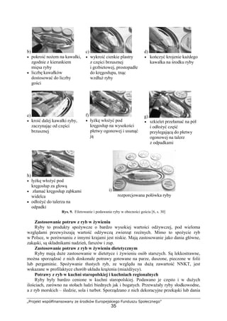 „Projekt współfinansowany ze środków Europejskiego Funduszu Społecznego”
35
b)
• pokroić nożem na kawałki,
zgodnie z kierunkiem
mięsa ryby
• liczbę kawałków
dostosować do liczby
gości
c)
• wykroić cienkie plastry
z części brzusznej
i grzbietowej, prostopadłe
do kręgosłupa, tnąc
wzdłuż ryby
d)
• kończyć krojenie każdego
kawałka na środku ryby
e)
• kroić dalej kawałki ryby,
zaczynając od części
brzusznej
f)
• łyżkę włożyć pod
kręgosłup na wysokości
płetwy ogonowej i usunąć
ją
g)
• szkielet przełamać na pół
i odłożyć część
przylegającą do płetwy
ogonowej na talerz
z odpadkami
h)
• łyżkę włożyć pod
kręgosłup za głową
• złamać kręgosłup ząbkami
widelca
• odłożyć do talerza na
odpadki
i)
rozporcjowana połówka ryby
Rys. 9. Filetowanie i podawanie ryby w obecności gościa [6, s. 30]
Zastosowanie potraw z ryb w żywieniu
Ryby to produkty spożywcze o bardzo wysokiej wartości odżywczej, pod wieloma
względami przewyższają wartość odżywczą zwierząt rzeźnych. Mimo to spożycie ryb
w Polsce, w porównaniu z innymi krajami jest niskie. Mają zastosowanie jako dania główne,
zakąski, są składnikami nadzień, farszów i zup.
Zastosowanie potraw z ryb w żywieniu dietetycznym
Ryby mają duże zastosowanie w dietetyce i żywieniu osób starszych. Są lekkostrawne,
można sporządzać z nich doskonałe potrawy gotowane na parze, duszone, pieczone w folii
lub pergaminie. Spożywanie tłustych ryb, ze względu na dużą zawartość NNKT, jest
wskazane w profilaktyce chorób układu krążenia (miażdżycy).
Potrawy z ryb w kuchni staropolskiej i kuchniach regionalnych
Ryby były bardzo cenione w kuchni staropolskiej. Podawano je często i w dużych
ilościach, zarówno na stołach ludzi biednych jak i bogatych. Przeważały ryby słodkowodne,
a z ryb morskich – śledzie, sola i turbot. Sporządzano z nich dekoracyjne przekąski lub dania
 