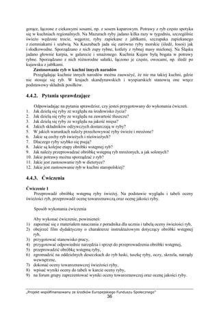 „Projekt współfinansowany ze środków Europejskiego Funduszu Społecznego”
36
gorące, łączone z ciekawymi sosami, np. z sosem kaparowym. Potrawy z ryb często spotyka
się w kuchniach regionalnych. Na Mazurach ryby jadano kilka razy w tygodniu, szczególnie
świeżo wędzone trocie, węgorze, ryby zapiekane z jabłkami, szczupaka zapiekanego
z ziemniakami i szałwią. Na Kaszubach jada się zarówno ryby morskie (śledź, łosoś) jak
i słodkowodne. Sporządzano z nich zupy rybne, kotlety z rybnej masy mielonej. Na Śląsku
jadano głownie karpia, w galarecie i smażonego. Kuchnia Kujaw byłą bogata w potrawy
rybne. Sporządzano z nich różnorodne sałatki, łączono je często, owocami, np. śledź po
kujawsku z jabłkami.
Zastosowanie ryb w kuchni innych narodów
Przeglądając kuchnie innych narodów można zauważyć, że nie ma takiej kuchni, gdzie
nie stosuje się ryb. W krajach skandynawskich i wyspiarskich stanowią one wręcz
podstawowy składnik posiłków.
4.4.2. Pytania sprawdzające
Odpowiadając na pytania sprawdzisz, czy jesteś przygotowany do wykonania ćwiczeń.
1. Jak dzielą się ryby ze względu na środowisko życia?
2. Jak dzielą się ryby ze względu na zawartość tłuszczu?
3. Jak dzielą się ryby ze względu na jakość mięsa?
4. Jakich składników odżywczych dostarczają w ryby?
5. W jakich warunkach należy przechowywać ryby świeże i mrożone?
6. Jakie są cechy ryb świeżych i nieświeżych?
7. Dlaczego ryby szybko się psują?
8. Jakie są kolejne etapy obróbki wstępnej ryb?
9. Jak należy przeprowadzać obróbkę wstępną ryb mrożonych, a jak solonych?
10. Jakie potrawy można sporządzać z ryb?
11. Jakie jest zastosowanie ryb w dietetyce?
12. Jakie jest zastosowanie ryb w kuchni staropolskiej?
4.4.3. Ćwiczenia
Ćwiczenie 1
Przeprowadź obróbkę wstępną ryby świeżej. Na podstawie wyglądu i tabeli oceny
świeżości ryb, przeprowadź ocenę towaroznawczą oraz ocenę jakości ryby.
Sposób wykonania ćwiczenia
Aby wykonać ćwiczenie, powinieneś:
1) zapoznać się z materiałem nauczania z poradnika dla ucznia i tabelą oceny świeżości ryb,
2) obejrzeć film dydaktyczny o charakterze instruktażowym dotyczący obróbki wstępnej
ryb,
3) przygotować stanowisko pracy,
4) przygotować odpowiednie narzędzia i sprzęt do przeprowadzenia obróbki wstępnej,
5) przeprowadzić obróbkę wstępną ryby,
6) zgromadzić na oddzielnych deseczkach do ryb łuski, tuszkę ryby, oczy, skrzela, narządy
wewnętrzne,
7) dokonać oceny towaroznawczej świeżości ryby,
8) wpisać wyniki oceny do tabeli w karcie oceny ryby,
9) na forum grupy zaprezentować wyniki oceny towaroznawczej oraz ocenę jakości ryby.
 