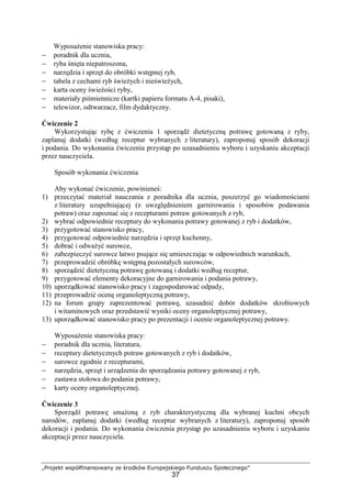 „Projekt współfinansowany ze środków Europejskiego Funduszu Społecznego”
37
Wyposażenie stanowiska pracy:
− poradnik dla ucznia,
− ryba śnięta niepatroszona,
− narzędzia i sprzęt do obróbki wstępnej ryb,
− tabela z cechami ryb świeżych i nieświeżych,
− karta oceny świeżości ryby,
− materiały piśmiennicze (kartki papieru formatu A-4, pisaki),
− telewizor, odtwarzacz, film dydaktyczny.
Ćwiczenie 2
Wykorzystując rybę z ćwiczenia 1 sporządź dietetyczną potrawę gotowaną z ryby,
zaplanuj dodatki (według receptur wybranych z literatury), zaproponuj sposób dekoracji
i podania. Do wykonania ćwiczenia przystąp po uzasadnieniu wyboru i uzyskaniu akceptacji
przez nauczyciela.
Sposób wykonania ćwiczenia
Aby wykonać ćwiczenie, powinieneś:
1) przeczytać materiał nauczania z poradnika dla ucznia, poszerzyć go wiadomościami
z literatury uzupełniającej (z uwzględnieniem garnirowania i sposobów podawania
potraw) oraz zapoznać się z recepturami potraw gotowanych z ryb,
2) wybrać odpowiednie receptury do wykonania potrawy gotowanej z ryb i dodatków,
3) przygotować stanowisko pracy,
4) przygotować odpowiednie narzędzia i sprzęt kuchenny,
5) dobrać i odważyć surowce,
6) zabezpieczyć surowce łatwo psujące się umieszczając w odpowiednich warunkach,
7) przeprowadzić obróbkę wstępną pozostałych surowców,
8) sporządzić dietetyczną potrawę gotowaną i dodatki według receptur,
9) przygotować elementy dekoracyjne do garnirowania i podania potrawy,
10) uporządkować stanowisko pracy i zagospodarować odpady,
11) przeprowadzić ocenę organoleptyczną potrawy,
12) na forum grupy zaprezentować potrawę, uzasadnić dobór dodatków skrobiowych
i witaminowych oraz przedstawić wyniki oceny organoleptycznej potrawy,
13) uporządkować stanowisko pracy po prezentacji i ocenie organoleptycznej potrawy.
Wyposażenie stanowiska pracy:
− poradnik dla ucznia, literatura,
− receptury dietetycznych potraw gotowanych z ryb i dodatków,
− surowce zgodnie z recepturami,
− narzędzia, sprzęt i urządzenia do sporządzania potrawy gotowanej z ryb,
− zastawa stołowa do podania potrawy,
− karty oceny organoleptycznej.
Ćwiczenie 3
Sporządź potrawę smażoną z ryb charakterystyczną dla wybranej kuchni obcych
narodów, zaplanuj dodatki (według receptur wybranych z literatury), zaproponuj sposób
dekoracji i podania. Do wykonania ćwiczenia przystąp po uzasadnieniu wyboru i uzyskaniu
akceptacji przez nauczyciela.
 