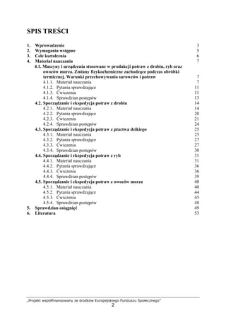 „Projekt współfinansowany ze środków Europejskiego Funduszu Społecznego”
2
SPIS TREŚCI
1. Wprowadzenie 3
2. Wymagania wstępne 5
3. Cele kształcenia 6
4. Materiał nauczania 7
4.1. Maszyny i urządzenia stosowane w produkcji potraw z drobiu, ryb oraz
owoców morza. Zmiany fizykochemiczne zachodzące podczas obróbki
termicznej. Warunki przechowywania surowców i potraw 7
4.1.1. Materiał nauczania 7
4.1.2. Pytania sprawdzające 11
4.1.3. Ćwiczenia 11
4.1.4. Sprawdzian postępów 13
4.2. Sporządzanie i ekspedycja potraw z drobiu 14
4.2.1. Materiał nauczania 14
4.2.2. Pytania sprawdzające 20
4.2.3. Ćwiczenia 21
4.2.4. Sprawdzian postępów 24
4.3. Sporządzanie i ekspedycja potraw z ptactwa dzikiego 25
4.3.1. Materiał nauczania 25
4.3.2. Pytania sprawdzające 27
4.3.3. Ćwiczenia 27
4.3.4. Sprawdzian postępów 30
4.4. Sporządzanie i ekspedycja potraw z ryb 31
4.4.1. Materiał nauczania 31
4.4.2. Pytania sprawdzające 36
4.4.3. Ćwiczenia 36
4.4.4. Sprawdzian postępów 39
4.5. Sporządzanie i ekspedycja potraw z owoców morza 40
4.5.1. Materiał nauczania 40
4.5.2. Pytania sprawdzające 44
4.5.3. Ćwiczenia 45
4.5.4. Sprawdzian postępów 48
5. Sprawdzian osiągnięć 49
6. Literatura 53
 