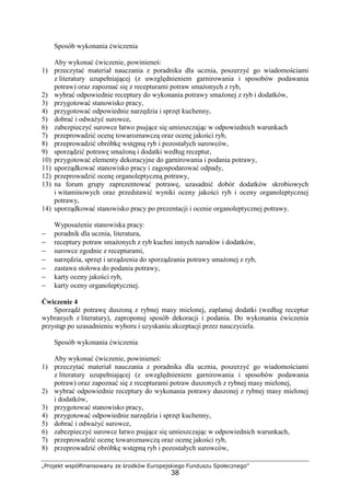 „Projekt współfinansowany ze środków Europejskiego Funduszu Społecznego”
38
Sposób wykonania ćwiczenia
Aby wykonać ćwiczenie, powinieneś:
1) przeczytać materiał nauczania z poradnika dla ucznia, poszerzyć go wiadomościami
z literatury uzupełniającej (z uwzględnieniem garnirowania i sposobów podawania
potraw) oraz zapoznać się z recepturami potraw smażonych z ryb,
2) wybrać odpowiednie receptury do wykonania potrawy smażonej z ryb i dodatków,
3) przygotować stanowisko pracy,
4) przygotować odpowiednie narzędzia i sprzęt kuchenny,
5) dobrać i odważyć surowce,
6) zabezpieczyć surowce łatwo psujące się umieszczając w odpowiednich warunkach
7) przeprowadzić ocenę towaroznawczą oraz ocenę jakości ryb,
8) przeprowadzić obróbkę wstępną ryb i pozostałych surowców,
9) sporządzić potrawę smażoną i dodatki według receptur,
10) przygotować elementy dekoracyjne do garnirowania i podania potrawy,
11) uporządkować stanowisko pracy i zagospodarować odpady,
12) przeprowadzić ocenę organoleptyczną potrawy,
13) na forum grupy zaprezentować potrawę, uzasadnić dobór dodatków skrobiowych
i witaminowych oraz przedstawić wyniki oceny jakości ryb i oceny organoleptycznej
potrawy,
14) uporządkować stanowisko pracy po prezentacji i ocenie organoleptycznej potrawy.
Wyposażenie stanowiska pracy:
− poradnik dla ucznia, literatura,
− receptury potraw smażonych z ryb kuchni innych narodów i dodatków,
− surowce zgodnie z recepturami,
− narzędzia, sprzęt i urządzenia do sporządzania potrawy smażonej z ryb,
− zastawa stołowa do podania potrawy,
− karty oceny jakości ryb,
− karty oceny organoleptycznej.
Ćwiczenie 4
Sporządź potrawę duszoną z rybnej masy mielonej, zaplanuj dodatki (według receptur
wybranych z literatury), zaproponuj sposób dekoracji i podania. Do wykonania ćwiczenia
przystąp po uzasadnieniu wyboru i uzyskaniu akceptacji przez nauczyciela.
Sposób wykonania ćwiczenia
Aby wykonać ćwiczenie, powinieneś:
1) przeczytać materiał nauczania z poradnika dla ucznia, poszerzyć go wiadomościami
z literatury uzupełniającej (z uwzględnieniem garnirowania i sposobów podawania
potraw) oraz zapoznać się z recepturami potraw duszonych z rybnej masy mielonej,
2) wybrać odpowiednie receptury do wykonania potrawy duszonej z rybnej masy mielonej
i dodatków,
3) przygotować stanowisko pracy,
4) przygotować odpowiednie narzędzia i sprzęt kuchenny,
5) dobrać i odważyć surowce,
6) zabezpieczyć surowce łatwo psujące się umieszczając w odpowiednich warunkach,
7) przeprowadzić ocenę towaroznawczą oraz ocenę jakości ryb,
8) przeprowadzić obróbkę wstępną ryb i pozostałych surowców,
 