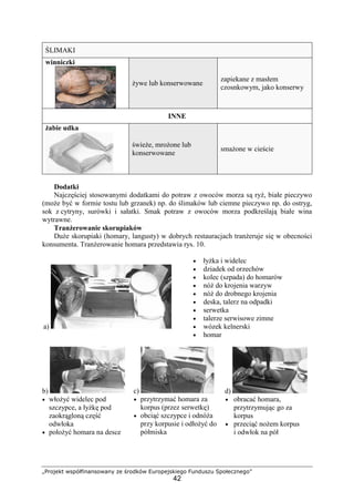 „Projekt współfinansowany ze środków Europejskiego Funduszu Społecznego”
42
ŚLIMAKI
winniczki
żywe lub konserwowane
zapiekane z masłem
czosnkowym, jako konserwy
INNE
żabie udka
świeże, mrożone lub
konserwowane
smażone w cieście
Dodatki
Najczęściej stosowanymi dodatkami do potraw z owoców morza są ryż, białe pieczywo
(może być w formie tostu lub grzanek) np. do ślimaków lub ciemne pieczywo np. do ostryg,
sok z cytryny, surówki i sałatki. Smak potraw z owoców morza podkreślają białe wina
wytrawne.
Tranżerowanie skorupiaków
Duże skorupiaki (homary, langusty) w dobrych restauracjach tranżeruje się w obecności
konsumenta. Tranżerowanie homara przedstawia rys. 10.
a)
• łyżka i widelec
• dziadek od orzechów
• kolec (szpada) do homarów
• nóż do krojenia warzyw
• nóż do drobnego krojenia
• deska, talerz na odpadki
• serwetka
• talerze serwisowe zimne
• wózek kelnerski
• homar
b)
• włożyć widelec pod
szczypce, a łyżkę pod
zaokrągloną część
odwłoka
• położyć homara na desce
c)
• przytrzymać homara za
korpus (przez serwetkę)
• obciąć szczypce i odnóża
przy korpusie i odłożyć do
półmiska
d)
• obracać homara,
przytrzymując go za
korpus
• przeciąć nożem korpus
i odwłok na pół
 