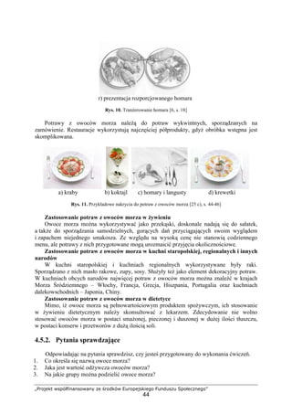 „Projekt współfinansowany ze środków Europejskiego Funduszu Społecznego”
44
r) prezentacja rozporcjowanego homara
Rys. 10. Tranżerowanie homara [6, s. 18]
Potrawy z owoców morza należą do potraw wykwintnych, sporządzanych na
zamówienie. Restauracje wykorzystują najczęściej półprodukty, gdyż obróbka wstępna jest
skomplikowana.
a) kraby b) koktajl c) homary i langusty d) krewetki
Rys. 11. Przykładowe nakrycia do potraw z owoców morza [25 c), s. 44-46]
Zastosowanie potraw z owoców morza w żywieniu
Owoce morza można wykorzystywać jako przekąski, doskonale nadają się do sałatek,
a także do sporządzania samodzielnych, gorących dań przyciągających swoim wyglądem
i zapachem niejednego smakosza. Ze względu na wysoką cenę nie stanowią codziennego
menu, ale potrawy z nich przygotowane mogą urozmaicić przyjęcia okolicznościowe.
Zastosowanie potraw z owoców morza w kuchni staropolskiej, regionalnych i innych
narodów
W kuchni staropolskiej i kuchniach regionalnych wykorzystywane były raki.
Sporządzano z nich masło rakowe, zupy, sosy. Służyły też jako element dekoracyjny potraw.
W kuchniach obcych narodów najwięcej potraw z owoców morza można znaleźć w krajach
Morza Śródziemnego – Włochy, Francja, Grecja, Hiszpania, Portugalia oraz kuchniach
dalekowschodnich – Japonia, Chiny.
Zastosowanie potraw z owoców morza w dietetyce
Mimo, iż owoce morza są pełnowartościowym produktem spożywczym, ich stosowanie
w żywieniu dietetycznym należy skonsultować z lekarzem. Zdecydowanie nie wolno
stosować owoców morza w postaci smażonej, pieczonej i duszonej w dużej ilości tłuszczu,
w postaci konserw i przetworów z dużą ilością soli.
4.5.2. Pytania sprawdzające
Odpowiadając na pytania sprawdzisz, czy jesteś przygotowany do wykonania ćwiczeń.
1. Co określa się nazwą owoce morza?
2. Jaka jest wartość odżywcza owoców morza?
3. Na jakie grupy można podzielić owoce morza?
 