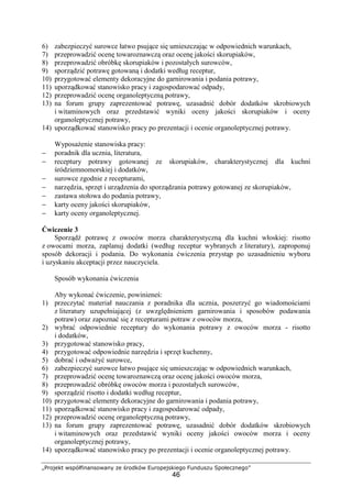 „Projekt współfinansowany ze środków Europejskiego Funduszu Społecznego”
46
6) zabezpieczyć surowce łatwo psujące się umieszczając w odpowiednich warunkach,
7) przeprowadzić ocenę towaroznawczą oraz ocenę jakości skorupiaków,
8) przeprowadzić obróbkę skorupiaków i pozostałych surowców,
9) sporządzić potrawę gotowaną i dodatki według receptur,
10) przygotować elementy dekoracyjne do garnirowania i podania potrawy,
11) uporządkować stanowisko pracy i zagospodarować odpady,
12) przeprowadzić ocenę organoleptyczną potrawy,
13) na forum grupy zaprezentować potrawę, uzasadnić dobór dodatków skrobiowych
i witaminowych oraz przedstawić wyniki oceny jakości skorupiaków i oceny
organoleptycznej potrawy,
14) uporządkować stanowisko pracy po prezentacji i ocenie organoleptycznej potrawy.
Wyposażenie stanowiska pracy:
− poradnik dla ucznia, literatura,
− receptury potrawy gotowanej ze skorupiaków, charakterystycznej dla kuchni
śródziemnomorskiej i dodatków,
− surowce zgodnie z recepturami,
− narzędzia, sprzęt i urządzenia do sporządzania potrawy gotowanej ze skorupiaków,
− zastawa stołowa do podania potrawy,
− karty oceny jakości skorupiaków,
− karty oceny organoleptycznej.
Ćwiczenie 3
Sporządź potrawę z owoców morza charakterystyczną dla kuchni włoskiej: risotto
z owocami morza, zaplanuj dodatki (według receptur wybranych z literatury), zaproponuj
sposób dekoracji i podania. Do wykonania ćwiczenia przystąp po uzasadnieniu wyboru
i uzyskaniu akceptacji przez nauczyciela.
Sposób wykonania ćwiczenia
Aby wykonać ćwiczenie, powinieneś:
1) przeczytać materiał nauczania z poradnika dla ucznia, poszerzyć go wiadomościami
z literatury uzupełniającej (z uwzględnieniem garnirowania i sposobów podawania
potraw) oraz zapoznać się z recepturami potraw z owoców morza,
2) wybrać odpowiednie receptury do wykonania potrawy z owoców morza - risotto
i dodatków,
3) przygotować stanowisko pracy,
4) przygotować odpowiednie narzędzia i sprzęt kuchenny,
5) dobrać i odważyć surowce,
6) zabezpieczyć surowce łatwo psujące się umieszczając w odpowiednich warunkach,
7) przeprowadzić ocenę towaroznawczą oraz ocenę jakości owoców morza,
8) przeprowadzić obróbkę owoców morza i pozostałych surowców,
9) sporządzić risotto i dodatki według receptur,
10) przygotować elementy dekoracyjne do garnirowania i podania potrawy,
11) uporządkować stanowisko pracy i zagospodarować odpady,
12) przeprowadzić ocenę organoleptyczną potrawy,
13) na forum grupy zaprezentować potrawę, uzasadnić dobór dodatków skrobiowych
i witaminowych oraz przedstawić wyniki oceny jakości owoców morza i oceny
organoleptycznej potrawy,
14) uporządkować stanowisko pracy po prezentacji i ocenie organoleptycznej potrawy.
 