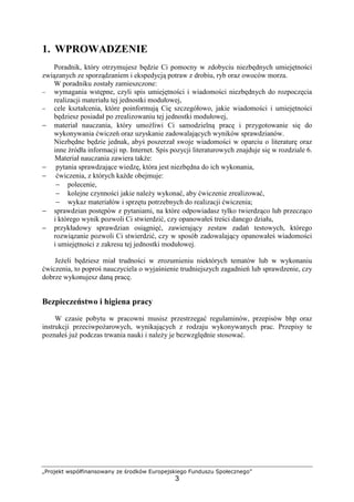 „Projekt współfinansowany ze środków Europejskiego Funduszu Społecznego”
3
1. WPROWADZENIE
Poradnik, który otrzymujesz będzie Ci pomocny w zdobyciu niezbędnych umiejętności
związanych ze sporządzaniem i ekspedycją potraw z drobiu, ryb oraz owoców morza.
W poradniku zostały zamieszczone:
− wymagania wstępne, czyli spis umiejętności i wiadomości niezbędnych do rozpoczęcia
realizacji materiału tej jednostki modułowej,
− cele kształcenia, które poinformują Cię szczegółowo, jakie wiadomości i umiejętności
będziesz posiadał po zrealizowaniu tej jednostki modułowej,
− materiał nauczania, który umożliwi Ci samodzielną pracę i przygotowanie się do
wykonywania ćwiczeń oraz uzyskanie zadowalających wyników sprawdzianów.
Niezbędne będzie jednak, abyś poszerzał swoje wiadomości w oparciu o literaturę oraz
inne źródła informacji np. Internet. Spis pozycji literaturowych znajduje się w rozdziale 6.
Materiał nauczania zawiera także:
− pytania sprawdzające wiedzę, która jest niezbędna do ich wykonania,
− ćwiczenia, z których każde obejmuje:
− polecenie,
− kolejne czynności jakie należy wykonać, aby ćwiczenie zrealizować,
− wykaz materiałów i sprzętu potrzebnych do realizacji ćwiczenia;
− sprawdzian postępów z pytaniami, na które odpowiadasz tylko twierdząco lub przecząco
i którego wynik pozwoli Ci stwierdzić, czy opanowałeś treści danego działu,
− przykładowy sprawdzian osiągnięć, zawierający zestaw zadań testowych, którego
rozwiązanie pozwoli Ci stwierdzić, czy w sposób zadowalający opanowałeś wiadomości
i umiejętności z zakresu tej jednostki modułowej.
Jeżeli będziesz miał trudności w zrozumieniu niektórych tematów lub w wykonaniu
ćwiczenia, to poproś nauczyciela o wyjaśnienie trudniejszych zagadnień lub sprawdzenie, czy
dobrze wykonujesz daną pracę.
Bezpieczeństwo i higiena pracy
W czasie pobytu w pracowni musisz przestrzegać regulaminów, przepisów bhp oraz
instrukcji przeciwpożarowych, wynikających z rodzaju wykonywanych prac. Przepisy te
poznałeś już podczas trwania nauki i należy je bezwzględnie stosować.
 