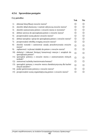 „Projekt współfinansowany ze środków Europejskiego Funduszu Społecznego”
48
4.5.4. Sprawdzian postępów
Czy potrafisz:
Tak Nie
1) dokonać klasyfikacji owoców morza? ! !
2) określić skład chemiczny i wartość odżywczą owoców morza? ! !
3) określić zastosowanie potraw z owoców morza w żywieniu? ! !
4) dobrać surowce do sporządzania potraw z owoców morza? ! !
5) przeprowadzić ocenę jakości owoców morza? ! !
6) dobrać narzędzia i sprzęt do sporządzania potraw z owoców morza? ! !
7) przeprowadzić obróbkę wstępną owoców morza? ! !
8) określić warunki i zastosować zasady przechowywania owoców
morza?
! !
9) zaplanować i wykonać dodatki do potraw z owoców morza? ! !
10) obsłużyć i dokonać bieżącej konserwacji maszyn i urządzeń do
sporządzania potraw?
! !
11) sporządzić potrawy z owoców morza z zastosowaniem różnych
technik?
! !
12) zastosować technikę tranżerowania homara? ! !
13) sporządzić potrawę z owoców morza charakterystyczną dla kuchni
innych narodów?
! !
14) podać garnirowane potrawy z owoców morza? ! !
15) przeprowadzić ocenę organoleptyczną potraw z owoców morza? ! !
 
