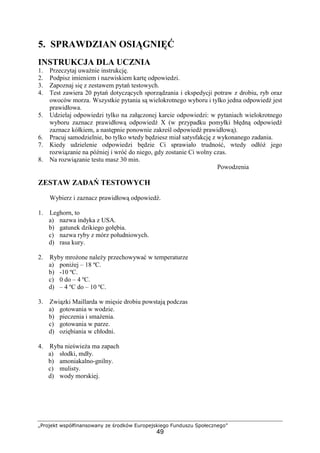 „Projekt współfinansowany ze środków Europejskiego Funduszu Społecznego”
49
5. SPRAWDZIAN OSIĄGNIĘĆ
INSTRUKCJA DLA UCZNIA
1. Przeczytaj uważnie instrukcję.
2. Podpisz imieniem i nazwiskiem kartę odpowiedzi.
3. Zapoznaj się z zestawem pytań testowych.
4. Test zawiera 20 pytań dotyczących sporządzania i ekspedycji potraw z drobiu, ryb oraz
owoców morza. Wszystkie pytania są wielokrotnego wyboru i tylko jedna odpowiedź jest
prawidłowa.
5. Udzielaj odpowiedzi tylko na załączonej karcie odpowiedzi: w pytaniach wielokrotnego
wyboru zaznacz prawidłową odpowiedź X (w przypadku pomyłki błędną odpowiedź
zaznacz kółkiem, a następnie ponownie zakreśl odpowiedź prawidłową).
6. Pracuj samodzielnie, bo tylko wtedy będziesz miał satysfakcję z wykonanego zadania.
7. Kiedy udzielenie odpowiedzi będzie Ci sprawiało trudność, wtedy odłóż jego
rozwiązanie na później i wróć do niego, gdy zostanie Ci wolny czas.
8. Na rozwiązanie testu masz 30 min.
Powodzenia
ZESTAW ZADAŃ TESTOWYCH
Wybierz i zaznacz prawidłową odpowiedź.
1. Leghorn, to
a) nazwa indyka z USA.
b) gatunek dzikiego gołębia.
c) nazwa ryby z mórz południowych.
d) rasa kury.
2. Ryby mrożone należy przechowywać w temperaturze
a) poniżej – 18 ºC.
b) -10 ºC.
c) 0 do – 4 ºC.
d) – 4 ºC do – 10 ºC.
3. Związki Maillarda w mięsie drobiu powstają podczas
a) gotowania w wodzie.
b) pieczenia i smażenia.
c) gotowania w parze.
d) oziębiania w chłodni.
4. Ryba nieświeża ma zapach
a) słodki, mdły.
b) amoniakalno-gnilny.
c) mulisty.
d) wody morskiej.
 