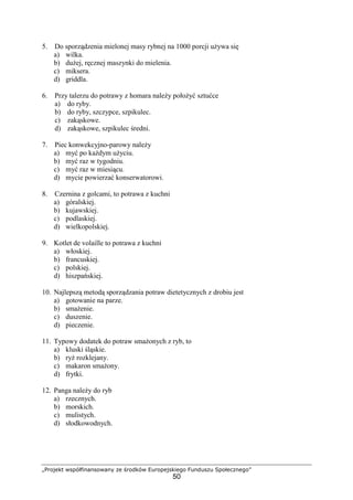 „Projekt współfinansowany ze środków Europejskiego Funduszu Społecznego”
50
5. Do sporządzenia mielonej masy rybnej na 1000 porcji używa się
a) wilka.
b) dużej, ręcznej maszynki do mielenia.
c) miksera.
d) griddla.
6. Przy talerzu do potrawy z homara należy położyć sztućce
a) do ryby.
b) do ryby, szczypce, szpikulec.
c) zakąskowe.
d) zakąskowe, szpikulec średni.
7. Piec konwekcyjno-parowy należy
a) myć po każdym użyciu.
b) myć raz w tygodniu.
c) myć raz w miesiącu.
d) mycie powierzać konserwatorowi.
8. Czernina z golcami, to potrawa z kuchni
a) góralskiej.
b) kujawskiej.
c) podlaskiej.
d) wielkopolskiej.
9. Kotlet de volaille to potrawa z kuchni
a) włoskiej.
b) francuskiej.
c) polskiej.
d) hiszpańskiej.
10. Najlepszą metodą sporządzania potraw dietetycznych z drobiu jest
a) gotowanie na parze.
b) smażenie.
c) duszenie.
d) pieczenie.
11. Typowy dodatek do potraw smażonych z ryb, to
a) kluski śląskie.
b) ryż rozklejany.
c) makaron smażony.
d) frytki.
12. Panga należy do ryb
a) rzecznych.
b) morskich.
c) mulistych.
d) słodkowodnych.
 