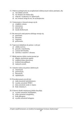 „Projekt współfinansowany ze środków Europejskiego Funduszu Społecznego”
51
13. Podczas posługiwania się urządzeniami elektrycznymi należy pamiętać, aby
a) stać daleko od nich.
b) nie dotykać ich mokrą ręką.
c) włączać i wyłączać je w rękawicach.
d) nie zwracać uwagi na nic, bo są bezpieczne.
14. Formowanie w kieszeń stosuje się do
a) żołądków strusia.
b) ośmiornicy.
c) dużych ryb.
d) tuszek drobiowych.
15. Do starszych sztuk ptactwa dzikiego stosuje się
a) gotowanie
b) pieczenie.
c) smażenie.
d) grillowanie.
16. Typowym dodatkiem do potraw z ryb jest
a) sałatka ryżowa.
b) groszek z marchewką.
c) cytryna lub limonka.
d) surówka z marchwi i chrzanu.
17. Młode ptactwo dzikie można poznać po
a) długim, nierównym ogonie.
b) miękkiej klatce piersiowej.
c) krótkich skrzydełkach.
d) mętnych oczach.
18. Antrykot należy do potraw drobiowych
a) smażonych.
b) gotowanych.
c) duszonych.
d) zapiekanych .
19. Powodem psucia się ryb jest
a) mała zawartość antyutleniaczy.
b) wysoka zawartość NNKT.
c) duża zawartość wody w mięsie.
d) brak witaminy C.
20. O barwie tkanki mięśniowej drobiu decyduje
a) wysoka zawartość fosfolipidów.
b) niska zawartość mioglobiny.
c) brak glikogenu.
d) wysoka zawartość kolagenu.
 