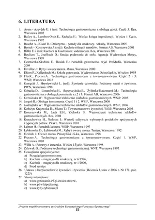 „Projekt współfinansowany ze środków Europejskiego Funduszu Społecznego”
53
6. LITERATURA
1. Arens - Azevêdo U. i inni: Technologia gastronomiczna z obsługą gości. Część 3. Rea,
Warszawa 2002
2. Bailey A., Lambert Ortiz E., Radecka H.: Wielka księga ingrediencji. Wiedza i Życie,
Warszawa 1992
3. Basche A., Kissel R.: Dziczyzna – porady dla smakoszy. Arkady, Warszawa 2005
4. Berndt – Kostrzewska J. (red.): Kuchnie różnych narodów. Format AB, Warszawa 2001
5. Biller E. i inni: Kucharz & Gastronom: vademecum. Rea, Warszawa 2001
6. Boulicot T., Jeuffrault D.: Sztuka podawania do stołu. Agencja Wydawnicza Morex,
Warszawa 1998
7. Czarniecka-Skubina E., Rosiak E.: Poradnik gastronoma. wyd. ProMedia, Warszawa
2004
8. Divellec J.: Ryby i owoce morza. Muza, Warszawa 2000
9. Ehlert F., Kallenbach M.: Szkoła gotowania. Wydawnictwo Dolnośląskie, Wrocław 1993
10. Flis K., Procner A.: Technologia gastronomiczna z towaroznawstwem. Część 2 i 3.
WSiP, Warszawa 2003
11. Gawęcki J., Hryniewiecki L. (red): Żywienie człowieka. Podstawy nauki o żywieniu.
PWN, Warszawa 1998
12. Górecka D., Limanówka H., Superczyńska E., Żylinska-Kaczmarek M.: Technologia
gastronomiczna z obsługą konsumenta cz.2 i 3. Format AB, Warszawa 2006
13. Grzesińska W.: Wyposażenie techniczne zakładów gastronomicznych. WSiP, 2005
14. Jargoń R.: Obsługa konsumenta. Część 1 i 2. WSiP, Warszawa 2000
15. Jastrzębski W.: Wyposażenie techniczne zakładów gastronomicznych. WSiP, 2006
16. Kołożyn-Krajewska D., Sikora T.: Towaroznawstwo żywności. WSiP, Warszawa 2004
17. Konarzewska M., Lada E.H., Zielonka B.: Wyposażenie techniczne zakładów
gastronomicznych. Rea, 2004
18. Kunachowicz H., Nadolna I.: Wartość odżywcza wybranych produktów spożywczych
i typowych potraw. PZWL, Warszawa 2001
19. Leitner H.: Poradnik kelnera. WSiP, Warszawa 1993
20. Łebkowska D., Łebkowski M.: Ryby i owoce morza. Tenten, Warszawa 1992
21. Ozimek I.: Owoce morza. Prószyński i S-ka, Warszawa 1998
22. Procner A.: Technologia gastronomiczna z towaroznawstwem. Część 1. WSiP,
Warszawa 2003
23. Willa A.: Potrawy z kurczaka. Wiedza i Życie, Warszawa 1998
24. Zalewski S.: Podstawy technologii gastronomicznej. WNT, Warszawa 1997
25. Czasopisma specjalistyczne:
a) Przegląd gastronomiczny,
b) Kuchnia – magazyn dla smakoszy, nr 6/1996,
c) Kuchnia – magazyn dla smakoszy, nr 1/2000,
d) Food sernice
26. Ustawa o bezpieczeństwie żywności i żywienia (Dziennik Ustaw z 2006 r. Nr 171, poz.
1225)
27. Strony internetowe:
a) www.gotowanie.v9.pl/owoce-morza/,
b) www.pl.wikipedia.org,
c) www.ryby.rybieoko.pl
 