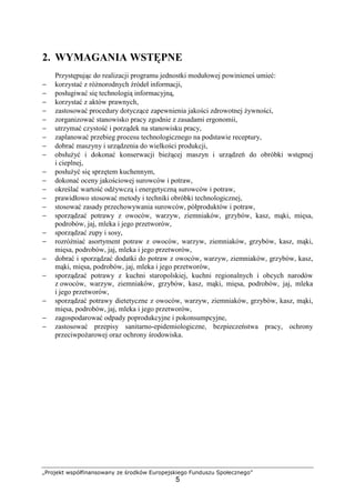 „Projekt współfinansowany ze środków Europejskiego Funduszu Społecznego”
5
2. WYMAGANIA WSTĘPNE
Przystępując do realizacji programu jednostki modułowej powinieneś umieć:
− korzystać z różnorodnych źródeł informacji,
− posługiwać się technologią informacyjną,
− korzystać z aktów prawnych,
− zastosować procedury dotyczące zapewnienia jakości zdrowotnej żywności,
− zorganizować stanowisko pracy zgodnie z zasadami ergonomii,
− utrzymać czystość i porządek na stanowisku pracy,
− zaplanować przebieg procesu technologicznego na podstawie receptury,
− dobrać maszyny i urządzenia do wielkości produkcji,
− obsłużyć i dokonać konserwacji bieżącej maszyn i urządzeń do obróbki wstępnej
i cieplnej,
− posłużyć się sprzętem kuchennym,
− dokonać oceny jakościowej surowców i potraw,
− określać wartość odżywczą i energetyczną surowców i potraw,
− prawidłowo stosować metody i techniki obróbki technologicznej,
− stosować zasady przechowywania surowców, półproduktów i potraw,
− sporządzać potrawy z owoców, warzyw, ziemniaków, grzybów, kasz, mąki, mięsa,
podrobów, jaj, mleka i jego przetworów,
− sporządzać zupy i sosy,
− rozróżniać asortyment potraw z owoców, warzyw, ziemniaków, grzybów, kasz, mąki,
mięsa, podrobów, jaj, mleka i jego przetworów,
− dobrać i sporządzać dodatki do potraw z owoców, warzyw, ziemniaków, grzybów, kasz,
mąki, mięsa, podrobów, jaj, mleka i jego przetworów,
− sporządzać potrawy z kuchni staropolskiej, kuchni regionalnych i obcych narodów
z owoców, warzyw, ziemniaków, grzybów, kasz, mąki, mięsa, podrobów, jaj, mleka
i jego przetworów,
− sporządzać potrawy dietetyczne z owoców, warzyw, ziemniaków, grzybów, kasz, mąki,
mięsa, podrobów, jaj, mleka i jego przetworów,
− zagospodarować odpady poprodukcyjne i pokonsumpcyjne,
− zastosować przepisy sanitarno-epidemiologiczne, bezpieczeństwa pracy, ochrony
przeciwpożarowej oraz ochrony środowiska.
 