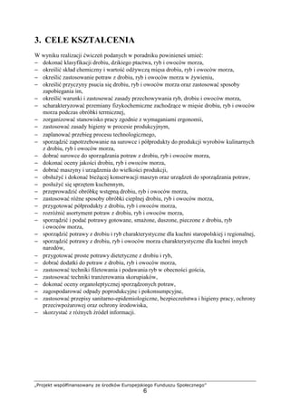 „Projekt współfinansowany ze środków Europejskiego Funduszu Społecznego”
6
3. CELE KSZTAŁCENIA
W wyniku realizacji ćwiczeń podanych w poradniku powinieneś umieć:
− dokonać klasyfikacji drobiu, dzikiego ptactwa, ryb i owoców morza,
− określić skład chemiczny i wartość odżywczą mięsa drobiu, ryb i owoców morza,
− określić zastosowanie potraw z drobiu, ryb i owoców morza w żywieniu,
− określić przyczyny psucia się drobiu, ryb i owoców morza oraz zastosować sposoby
zapobiegania im,
− określić warunki i zastosować zasady przechowywania ryb, drobiu i owoców morza,
− scharakteryzować przemiany fizykochemiczne zachodzące w mięsie drobiu, ryb i owoców
morza podczas obróbki termicznej,
− zorganizować stanowisko pracy zgodnie z wymaganiami ergonomii,
− zastosować zasady higieny w procesie produkcyjnym,
− zaplanować przebieg procesu technologicznego,
− sporządzić zapotrzebowanie na surowce i półprodukty do produkcji wyrobów kulinarnych
z drobiu, ryb i owoców morza,
− dobrać surowce do sporządzania potraw z drobiu, ryb i owoców morza,
− dokonać oceny jakości drobiu, ryb i owoców morza,
− dobrać maszyny i urządzenia do wielkości produkcji,
− obsłużyć i dokonać bieżącej konserwacji maszyn oraz urządzeń do sporządzania potraw,
− posłużyć się sprzętem kuchennym,
− przeprowadzić obróbkę wstępną drobiu, ryb i owoców morza,
− zastosować różne sposoby obróbki cieplnej drobiu, ryb i owoców morza,
− przygotować półprodukty z drobiu, ryb i owoców morza,
− rozróżnić asortyment potraw z drobiu, ryb i owoców morza,
− sporządzić i podać potrawy gotowane, smażone, duszone, pieczone z drobiu, ryb
i owoców morza,
− sporządzić potrawy z drobiu i ryb charakterystyczne dla kuchni staropolskiej i regionalnej,
− sporządzić potrawy z drobiu, ryb i owoców morza charakterystyczne dla kuchni innych
narodów,
− przygotować proste potrawy dietetyczne z drobiu i ryb,
− dobrać dodatki do potraw z drobiu, ryb i owoców morza,
− zastosować techniki filetowania i podawania ryb w obecności gościa,
− zastosować techniki tranżerowania skorupiaków,
− dokonać oceny organoleptycznej sporządzonych potraw,
− zagospodarować odpady poprodukcyjne i pokonsumpcyjne,
− zastosować przepisy sanitarno-epidemiologiczne, bezpieczeństwa i higieny pracy, ochrony
przeciwpożarowej oraz ochrony środowiska,
− skorzystać z różnych źródeł informacji.
 