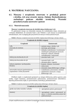 „Projekt współfinansowany ze środków Europejskiego Funduszu Społecznego”
7
4. MATERIAŁ NAUCZANIA
4.1. Maszyny i urządzenia stosowane w produkcji potraw
z drobiu, ryb oraz owoców morza. Zmiany fizykochemiczne
zachodzące podczas obróbki termicznej. Warunki
przechowywania surowców i potraw
4.1.1. Materiał nauczania
Maszyny i urządzenia stosowane do obróbki mięsa drobiowego i ryb
W gastronomii stosuje się różnorodne maszyny do rozdrabniania mięsa, mieszania go
z różnymi składnikami, do usuwania łusek z ryb. Niektóre z tych maszyn są urządzeniami
samodzielnymi, inne występują jako przystawki do maszyn wieloczynnościowych.
Tabela 1. Maszyny i urządzenia stosowane do obróbki wstępnej mięsa drobiowego i ryb [opr. własne]
Urządzenia do obróbki wstępnej
Urządzenie Zastosowanie
wilk,
maszynka do mielenia
− mielenie mięsa z drobiu i ryb
surowego, gotowanego
kuter − dokładne rozdrobnienie i wymieszanie
zmielonych i pokrajanych surowców
mięsnych i rybnych, niekiedy
z przyprawami i warzywami
elektryczna skrobaczka do ryb − usuwanie łuski z ryb
elektryczna łuszczarka do ryb − usuwanie łuski z ryb
− obcinanie płetw i ogonów
miksery popularne i profesjonalne,
blendery
− krojenie, siekanie, rozcieranie
− miksowanie
− mieszanie mięsa drobiowego i rybiego
uniwersalna maszyna gastronomiczna
wyposażona w różne przystawki
− rozdrabnianie, przecieranie, mielenie
− spulchnianie surowców z mięsa
drobiowego i ryb
Źródłami ciepła w urządzeniach grzejnych są: energia elektryczna, paliwa gazowe, para
wodna, węgiel kamienny, promieniowanie podczerwone, promieniowanie mikrofalowe.
Sposoby przenoszenia ciepła, to: przewodzenie, konwekcja, promieniowanie.
Tabela 2. Urządzenia stosowane do obróbki cieplnej mięsa drobiowego i ryb [opr. własne]
Urządzenia do obróbki cieplnej
garnki oraz kotły warzelne i uchylne − sporządzanie potraw gotowanych
steamery − sporządzanie potraw gotowanych na
parze, w ciśnieniu atmosferycznym lub
podwyższonym
 