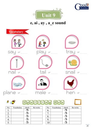25
e, ai , ay , a_e sound
say ………… play ………… tray …………
nail ………… tail ………… snail …………
plane ………… male ………… hen …………
Unit 9
Vocabulary
No. Vocabulary check Re-write No. Vocabulary check Re-write
1.  6. 
2.  7. 
3.  8. 
4.  9. 
5.  10 
 