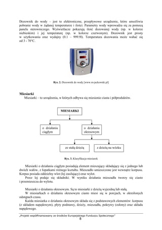 „Projekt współfinansowany ze środków Europejskiego Funduszu Społecznego”
8
Dozownik do wody – jest to elektroniczne, przepływowe urządzenie, które umoŜliwia
pobranie wody w Ŝądanej temperaturze i ilości. Parametry wody wprowadza się za pomocą
panelu sterowniczego. Wyświetlacze pokazują ilość dozowanej wody (np. w kolorze
niebieskim) i jej temperaturę (np. w kolorze czerwonym). Dozownik jest prosty
w uŜytkowaniu oraz wydajny (0.1 – 999.9l). Temperatura dozowania moŜe wahać się
od 3 - 70°C.
Rys. 2. Dozownik do wody [www.m-jackowski.pl]
Miesiarki
Miesiarki – to urządzenia, w których odbywa się miesienie ciasta i półproduktów.
Rys. 3. Klasyfikacja miesiarek
Miesiarki o działaniu ciągłym posiadają element mieszający składający się z jednego lub
dwóch wałów, z łopatkami róŜnego kształtu. Mieszadło umieszczone jest wewnątrz korpusu.
Korpus posiada oddzielny wlot (lej zasilający) oraz wylot.
Przez lej podaje się składniki. W wyniku działania mieszadła tworzy się ciasto
i przemieszcza do wylotu.
Miesiarki o działaniu okresowym. Są to miesiarki z dzieŜą wyjezdną lub stałą.
W miesiarkach o działaniu okresowym ciasto miesi się w porcjach, w określonych
odstępach czasu.
KaŜda miesiarka o działaniu okresowym składa się z podstawowych elementów: korpusu
(z układem napędowym), płyty podstawy, dzieŜy, mieszadła, pokrywy (osłony) oraz układu
napędowego.
MIESIARKI
o działaniu
ciągłym
o działaniu
okresowym
ze stałą dzieŜą z dzieŜą na wózku
 