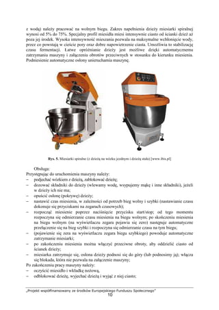 „Projekt współfinansowany ze środków Europejskiego Funduszu Społecznego”
10
z wodą) naleŜy pracować na wolnym biegu. Zakres napełnienia dzieŜy miesiarki spiralnej
wynosi od 5% do 75%. Specjalny profil miesidła miesi intensywnie ciasto od ścianki dzieŜ aŜ
poza jej środek. Wysoka intensywność mieszania pozwala na maksymalne wchłonięcie wody,
przez co powstają w cieście pory oraz dobre napowietrzenie ciasta. UmoŜliwia to stabilizację
czasu fermentacji. Łatwe opróŜnianie dzieŜy jest moŜliwe dzięki automatycznemu
zatrzymaniu maszyny i załączeniu obrotów przeciwnych w stosunku do kierunku miesienia.
Podniesienie automatyczne osłony unieruchamia maszynę.
Rys. 5. Miesiarki spiralne (z dzieŜą na wózku jezdnym i dzieŜą stała) [www.ibis.pl]
Obsługa:
Przystępując do uruchomienia maszyny naleŜy:
− podjechać wózkiem z dzieŜą, zablokować dzieŜę;
− dozować składniki do dzieŜy (wlewamy wodę, wsypujemy mąkę i inne składniki), jeŜeli
w dzieŜy ich nie ma;
− opuścić osłonę (pokrywę) dzieŜy;
− nastawić czas miesienia, w zaleŜności od potrzeb bieg wolny i szybki (nastawianie czasu
dokonuje się przyciskami na zegarach czasowych);
− rozpocząć miesienie poprzez naciśnięcie przycisku start/stop; od tego momentu
rozpoczyna się odmierzanie czasu miesienia na biegu wolnym; po skończeniu miesienia
na biegu wolnym (na wyświetlaczu zegara pojawia się zero) następuje automatyczne
przełączenie się na bieg szybki i rozpoczyna się odmierzanie czasu na tym biegu;
− (pojawienie się zera na wyświetlaczu zegara biegu szybkiego) powoduje automatyczne
zatrzymanie miesiarki;
− po zakończeniu miesienia moŜna włączyć przeciwne obroty, aby oddzielić ciasto od
ścianek dzieŜy;
− miesiarka zatrzymuje się, osłona dzieŜy podnosi się do góry (lub podnosimy ją); włącza
się blokada, która nie pozwala na załączenie maszyny;
Po zakończeniu pracy maszyny naleŜy:
− oczyścić miesidło i wkładkę noŜową,
− odblokować dzieŜę, wyjechać dzieŜą i wyjąć z niej ciasto;
 