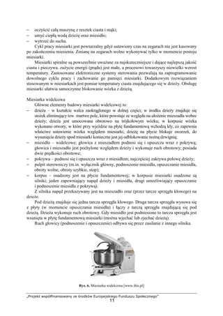 „Projekt współfinansowany ze środków Europejskiego Funduszu Społecznego”
11
− oczyścić całą maszynę z resztek ciasta i mąki;
− umyć ciepłą wodą dzieŜę oraz miesidło;
− wytrzeć do sucha.
Cykl pracy miesiarki jest powtarzalny gdyŜ ustawiony czas na zegarach nie jest kasowany
po zakończeniu miesienia. Zmianę na zegarach wolno wykonywać tylko w momencie postoju
miesiarki.
Miesiarki spiralne są powszechnie uwaŜane za najskuteczniejsze i dające najlepszą jakość
ciasta i pieczywa. zuŜycie energii (prądu) jest małe, a procesowi towarzyszy niewielki wzrost
temperatury. Zastosowane elektroniczne systemy sterowania pozwalają na zaprogramowanie
dowolnego cyklu pracy i zachowanie go pamięci miesiarki. Dodatkowym rozwiązaniem
stosowanym w miesiarkach jest pomiar temperatury ciasta znajdującego się w dzieŜy. Obsługę
miesiarki ułatwia samoczynne blokowanie wózka z dzieŜą.
Miesiarka widelcowa
Główne elementy budowy miesiarki widelcowej to:
− dzieŜa – w kształcie walca zaokrąglonego w dolnej części; w środku dzieŜy znajduje się
stoŜek eliminujący tzw. martwe pole, które powstaje ze względu na ułoŜenie mieszadła wobec
dzieŜy; dzieŜa jest umocowana obrotowo na trójkołowym wózku; w korpusie wózka
wykonano otwory, w które przy wjeździe na płytę fundamentową wchodzą kły, co zapewnia
właściwe ustawienie wózka względem miesiarki; dzieŜę na płycie blokuje sworzeń, do
wysunięcia dzieŜy spod miesiarki konieczne jest jej odblokowanie noŜną dzwignią;
− miesidło – widelcowe; głowica z mieszadłem podnosi się i opuszcza wraz z pokrywą;
głowica i mieszadło jest pochylone względem dzieŜy i wykonuje ruch obrotowy; posiada
dwie prędkości obrotowe;
− pokrywa – podnosi się i opuszcza wraz z miesidłem; najczęściej zakrywa połowę dzieŜy;
− pulpit sterowniczy (m.in. wyłącznik główny, podnoszenie miesidła, opuszczanie miesidła,
obroty wolne, obroty szybkie, stop);
− korpus – osadzony jest na płycie fundamentowej; w korpusie miesiarki osadzone są
silniki; jeden zapewniający napęd dzieŜy i miesidła, drugi umoŜliwiający opuszczanie
i podnoszenie miesidła z pokrywą).
Z silnika napęd przekazywany jest na mieszadło oraz (przez tarcze sprzęgła kłowego) na
dzieŜe.
Pod dzieŜą znajduje się jedna tarcza sprzęgła kłowego. Druga tarcza sprzęgła wysuwa się
z płyty (w momencie opuszczania miesidła) i łączy z tarczą sprzęgła znajdującą się pod
dzieŜą. DzieŜa wykonuje ruch obrotowy. Gdy miesidło jest podniesione to tarcza sprzęgła jest
wsunięta w płytę fundamentową miesiarki (moŜna wjechać lub zjechać dzieŜą).
Ruch głowicy (podnoszenie i opuszczenie) odbywa się przez zasilanie z innego silnika.
Rys. 6. Miesiarka widelcowa [www.ibis.pl]
 