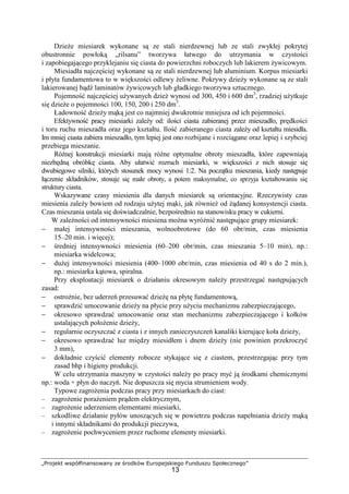 „Projekt współfinansowany ze środków Europejskiego Funduszu Społecznego”
13
DzieŜe miesiarek wykonane są ze stali nierdzewnej lub ze stali zwykłej pokrytej
obustronnie powłoką „rilsanu” tworzywa łatwego do utrzymania w czystości
i zapobiegającego przyklejaniu się ciasta do powierzchni roboczych lub lakierem Ŝywicowym.
Miesiadła najczęściej wykonane są ze stali nierdzewnej lub aluminium. Korpus miesiarki
i płyta fundamentowa to w większości odlewy Ŝeliwne. Pokrywy dzieŜy wykonane są ze stali
lakierowanej bądź laminatów Ŝywicowych lub gładkiego tworzywa sztucznego.
Pojemność najczęściej uŜywanych dzieŜ wynosi od 300, 450 i 600 dm3
, rzadziej uŜytkuje
się dzieŜe o pojemności 100, 150, 200 i 250 dm3
.
Ładowność dzieŜy mąką jest co najmniej dwukrotnie mniejsza od ich pojemności.
Efektywność pracy miesiarki zaleŜy od: ilości ciasta zabieranej przez mieszadło, prędkości
i toru ruchu mieszadła oraz jego kształtu. Ilość zabieranego ciasta zaleŜy od kształtu miesidła.
Im mniej ciasta zabiera mieszadło, tym lepiej jest ono rozbijane i rozciągane oraz lepiej i szybciej
przebiega mieszanie.
RóŜnej konstrukcji miesiarki mają róŜne optymalne obroty mieszadła, które zapewniają
niezbędną obróbkę ciasta. Aby ułatwić rozruch miesiarki, w większości z nich stosuje się
dwubiegowe silniki, których stosunek mocy wynosi 1:2. Na początku mieszania, kiedy następuje
łączenie składników, stosuje się małe obroty, a potem maksymalne, co sprzyja kształtowaniu się
struktury ciasta.
Wskazywane czasy miesienia dla danych miesiarek są orientacyjne. Rzeczywisty czas
miesienia zaleŜy bowiem od rodzaju uŜytej mąki, jak równieŜ od Ŝądanej konsystencji ciasta.
Czas mieszania ustala się doświadczalnie, bezpośrednio na stanowisku pracy w cukierni.
W zaleŜności od intensywności miesiena moŜna wyróŜnić następujące grupy miesiarek:
− małej intensywności mieszania, wolnoobrotowe (do 60 obr/min, czas miesienia
15–20 min. i więcej);
− średniej intensywności miesienia (60–200 obr/min, czas mieszania 5–10 min), np.:
miesiarka widelcowa;
− duŜej intensywności miesienia (400–1000 obr/min, czas miesienia od 40 s do 2 min.),
np.: miesiarka kątowa, spiralna.
Przy eksploatacji miesiarek o działaniu okresowym naleŜy przestrzegać następujących
zasad:
− ostroŜnie, bez uderzeń przesuwać dzieŜę na płytę fundamentową,
− sprawdzić umocowanie dzieŜy na płycie przy uŜyciu mechanizmu zabezpieczającego,
− okresowo sprawdzać umocowanie oraz stan mechanizmu zabezpieczającego i kołków
ustalających połoŜenie dzieŜy,
− regularnie oczyszczać z ciasta i z innych zanieczyszczeń kanaliki kierujące koła dzieŜy,
− okresowo sprawdzać luz między miesidłem i dnem dzieŜy (nie powinien przekroczyć
3 mm),
− dokładnie czyścić elementy robocze stykające się z ciastem, przestrzegając przy tym
zasad bhp i higieny produkcji.
W celu utrzymania maszyny w czystości naleŜy po pracy myć ją środkami chemicznymi
np.: woda + płyn do naczyń. Nie dopuszcza się mycia strumieniem wody.
Typowe zagroŜenia podczas pracy przy miesiarkach do ciast:
– zagroŜenie poraŜeniem prądem elektrycznym,
– zagroŜenie uderzeniem elementami miesiarki,
– szkodliwe działanie pyłów unoszących się w powietrzu podczas napełniania dzieŜy mąką
i innymi składnikami do produkcji pieczywa,
– zagroŜenie pochwyceniem przez ruchome elementy miesiarki.
 