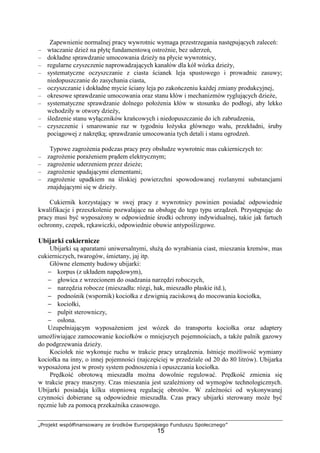 „Projekt współfinansowany ze środków Europejskiego Funduszu Społecznego”
15
Zapewnienie normalnej pracy wywrotnic wymaga przestrzegania następujących zaleceń:
– wtaczanie dzieŜ na płytę fundamentową ostroŜnie, bez uderzeń,
– dokładne sprawdzanie umocowania dzieŜy na płycie wywrotnicy,
– regularne czyszczenie naprowadzających kanałów dla kół wózka dzieŜy,
– systematyczne oczyszczanie z ciasta ścianek leja spustowego i prowadnic zasuwy;
niedopuszczanie do zasychania ciasta,
– oczyszczanie i dokładne mycie ściany leja po zakończeniu kaŜdej zmiany produkcyjnej,
– okresowe sprawdzanie umocowania oraz stanu kłów i mechanizmów ryglujących dzieŜe,
– systematyczne sprawdzanie dolnego połoŜenia kłów w stosunku do podłogi, aby lekko
wchodziły w otwory dzieŜy,
– śledzenie stanu wyłączników krańcowych i niedopuszczanie do ich zabrudzenia,
– czyszczenie i smarowanie raz w tygodniu łoŜyska głównego wału, przekładni, śruby
pociągowej z nakrętką; sprawdzanie umocowania tych detali i stanu ogrodzeń.
Typowe zagroŜenia podczas pracy przy obsłudze wywrotnic mas cukierniczych to:
– zagroŜenie poraŜeniem prądem elektrycznym;
– zagroŜenie uderzeniem przez dzieŜe;
– zagroŜenie spadającymi elementami;
– zagroŜenie upadkiem na śliskiej powierzchni spowodowanej rozlanymi substancjami
znajdującymi się w dzieŜy.
Cukiernik korzystający w swej pracy z wywrotnicy powinien posiadać odpowiednie
kwalifikacje i przeszkolenie pozwalające na obsługę do tego typu urządzeń. Przystępując do
pracy musi być wyposaŜony w odpowiednie środki ochrony indywidualnej, takie jak fartuch
ochronny, czepek, rękawiczki, odpowiednie obuwie antypoślizgowe.
Ubijarki cukiernicze
Ubijarki są aparatami uniwersalnymi, słuŜą do wyrabiania ciast, mieszania kremów, mas
cukierniczych, twarogów, śmietany, jaj itp.
Główne elementy budowy ubijarki:
− korpus (z układem napędowym),
− głowica z wrzecionem do osadzania narzędzi roboczych,
− narzędzia robocze (mieszadła: rózgi, hak, mieszadło płaskie itd.),
− podnośnik (wspornik) kociołka z dzwignią zaciskową do mocowania kociołka,
− kociołki,
− pulpit sterowniczy,
− osłona.
Uzupełniającym wyposaŜeniem jest wózek do transportu kociołka oraz adaptery
umoŜliwiające zamocowanie kociołków o mniejszych pojemnościach, a takŜe palnik gazowy
do podgrzewania dzieŜy.
Kociołek nie wykonuje ruchu w trakcie pracy urządzenia. Istnieje moŜliwość wymiany
kociołka na inny, o innej pojemności (najczęściej w przedziale od 20 do 80 litrów). Ubijarka
wyposaŜona jest w prosty system podnoszenia i opuszczania kociołka.
Prędkość obrotową mieszadła moŜna dowolnie regulować. Prędkość zmienia się
w trakcie pracy maszyny. Czas mieszania jest uzaleŜniony od wymogów technologicznych.
Ubijarki posiadają kilku stopniową regulację obrotów. W zaleŜności od wykonywanej
czynności dobierane są odpowiednie mieszadła. Czas pracy ubijarki sterowany moŜe być
ręcznie lub za pomocą przekaźnika czasowego.
 