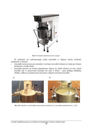 „Projekt współfinansowany ze środków Europejskiego Funduszu Społecznego”
16
Rys. 9. Ubijarka cukiernicza [www.ciop.pl]
W zaleŜności od wykonywanego ruchu mieszadeł w ubijarce moŜna rozróŜnić
urządzenia, w których:
− mieszadło umieszczone jest centralnie i nie kręci się wokół własnej osi, krąŜy po róŜnym
promieniu w środku kotła,
− mieszadło porusza się ruchem planetarnym, obraca się wokół własnej osi oraz wokół
kociołka (ale w przeciwnym kierunku niŜ ruch w kotle) – masa podlega dokładnej
obróbce, odbywa się jednoczesne mieszanie i ubijanie zawartości kociołka.
Rys. 10. Ubijarka a) z mieszadłem umocowanym centralnie, b) z mieszadłem planetarnym [9, s. 291]
a) b)
 