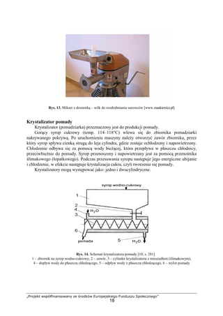 „Projekt współfinansowany ze środków Europejskiego Funduszu Społecznego”
18
Rys. 13. Mikser z dostawką – wilk do rozdrabniania surowców [www.mankiewicz.pl]
Krystalizator pomady
Krystalizator (pomadziarka) przeznaczony jest do produkcji pomady.
Gorący syrop cukrowy (temp. 114–118°C) wlewa się do zbiornika pomadziarki
nakrywanego pokrywą. Po uruchomieniu maszyny naleŜy otworzyć zawór zbiornika, przez
który syrop spływa cienką strugą do leja cylindra, gdzie zostaje ochłodzony i napowietrzony.
Chłodzenie odbywa się za pomocą wody bieŜącej, która przepływa w płaszczu chłodnicy,
przeciwbieŜnie do pomady. Syrop przenoszony i napowietrzany jest za pomocą przenośnika
ślimakowego (łopatkowego). Podczas przesuwania syropu następuje jego energiczne ubijanie
i chłodzenie, w efekcie następuje krystalizacja cukru, czyli tworzenie się pomady.
Krystalizatory mogą występować jako: jedno i dwucylindryczne.
Rys. 14. Schemat krystalizatora pomady [10, s. 281]
1 – zbiornik na syrop wodno-cukrowy, 2 – zawór, 3 – cylinder krystalizatora z mieszadłem (ślimakowym),
4 – dopływ wody do płaszcza chłodzącego, 5 – odpływ wody z płaszcza chłodzącego, 6 – wylot pomady
 