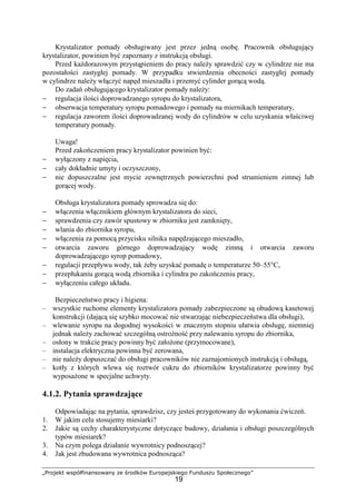 „Projekt współfinansowany ze środków Europejskiego Funduszu Społecznego”
19
Krystalizator pomady obsługiwany jest przez jedną osobę. Pracownik obsługujący
krystalizator, powinien być zapoznany z instrukcją obsługi.
Przed kaŜdorazowym przystąpieniem do pracy naleŜy sprawdzić czy w cylindrze nie ma
pozostałości zastygłej pomady. W przypadku stwierdzenia obecności zastygłej pomady
w cylindrze naleŜy włączyć napęd mieszadła i przemyć cylinder gorącą wodą.
Do zadań obsługującego krystalizator pomady naleŜy:
− regulacja ilości doprowadzanego syropu do krystalizatora,
− obserwacja temperatury syropu pomadowego i pomady na miernikach temperatury,
− regulacja zaworem ilości doprowadzanej wody do cylindrów w celu uzyskania właściwej
temperatury pomady.
Uwaga!
Przed zakończeniem pracy krystalizator powinien być:
− wyłączony z napięcia,
− cały dokładnie umyty i oczyszczony,
− nie dopuszczalne jest mycie zewnętrznych powierzchni pod strumieniem zimnej lub
gorącej wody.
Obsługa krystalizatora pomady sprowadza się do:
− włączenia włącznikiem głównym krystalizatora do sieci,
− sprawdzenia czy zawór spustowy w zbiorniku jest zamknięty,
− wlania do zbiornika syropu,
− włączenia za pomocą przycisku silnika napędzającego mieszadło,
− otwarcia zaworu górnego doprowadzający wodę zimną i otwarcia zaworu
doprowadzającego syrop pomadowy,
− regulacji przepływu wody, tak Ŝeby uzyskać pomadę o temperaturze 50–55°C,
− przepłukaniu gorącą wodą zbiornika i cylindra po zakończeniu pracy,
− wyłączeniu całego układu.
Bezpieczeństwo pracy i higiena:
– wszystkie ruchome elementy krystalizatora pomady zabezpieczone są obudową kasetowej
konstrukcji (dającą się szybko mocować nie stwarzając niebezpieczeństwa dla obsługi),
– wlewanie syropu na dogodnej wysokości w znacznym stopniu ułatwia obsługę, niemniej
jednak naleŜy zachować szczególną ostroŜność przy nalewaniu syropu do zbiornika,
– osłony w trakcie pracy powinny być załoŜone (przymocowane),
– instalacja elektryczna powinna być zerowana,
– nie naleŜy dopuszczać do obsługi pracowników nie zaznajomionych instrukcją i obsługą,
– kotły z których wlewa się roztwór cukru do zbiorników krystalizatorze powinny być
wyposaŜone w specjalne uchwyty.
4.1.2. Pytania sprawdzające
Odpowiadając na pytania, sprawdzisz, czy jesteś przygotowany do wykonania ćwiczeń.
1. W jakim celu stosujemy miesiarki?
2. Jakie są cechy charakterystyczne dotyczące budowy, działania i obsługi poszczególnych
typów miesiarek?
3. Na czym polega działanie wywrotnicy podnoszącej?
4. Jak jest zbudowana wywrotnica podnosząca?
 