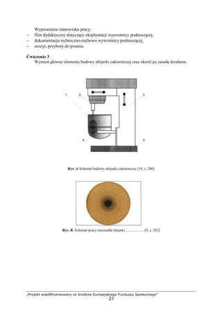 „Projekt współfinansowany ze środków Europejskiego Funduszu Społecznego”
21
WyposaŜenie stanowiska pracy:
− film dydaktyczny dotyczący eksploatacji wywrotnicy podnoszącej,
− dokumentacja techniczno-ruchowa wywrotnicy podnoszącej,
− zeszyt, przybory do pisania.
Ćwiczenie 3
Wymień główne elementy budowy ubijarki cukierniczej oraz określ jej zasadę działania.
Rys. A Schemat budowy ubijarki cukierniczej [10, s. 280]
Rys. B. Schemat pracy mieszadła ubijarki ................... [9, s. 292]
 