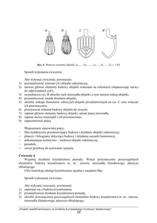 „Projekt współfinansowany ze środków Europejskiego Funduszu Społecznego”
22
Rys. C. Robocze elementy ubijarki: a)......., b)........., c)......, d)........ [2, s. 170]
Sposób wykonania ćwiczenia
Aby wykonać ćwiczenie, powinieneś:
1) przeanalizować schemat (A) ubijarki cukierniczej,
2) nazwać główne elementy budowy ubijarki wskazane na schemacie (dopasowując nazwy
do odpowiednich cyfr),
3) na podstawie rys. B określić ruch mieszadła ubijarki, a tym samym rodzaj ubijarki,
4) przeanalizować zasadę działania ubijarki,
5) określić rodzaje elementów roboczych ubijarki przedstawionych na rys. C oraz wskazać
ich przeznaczenie,
6) przerysować schemat budowy ubijarki do zeszytu,
7) zapisać główne elementy budowy ubijarki, opisać pracę mieszadła,
8) zapisać nazwy mieszadeł i ich przeznaczenie,
9) zaprezentować pracę.
WyposaŜenie stanowiska pracy:
− film dydaktyczny przedstawiający budowę i działanie ubijarki cukierniczej,
− plansze i foliogramy dotyczące budowy i działania suszarki komorowej,
− dokumentacja techniczno – ruchowa ubijarki cukierniczej,
− poradnik,
− zeszyt przybory do rysowania i pisania.
Ćwiczenie 4
Wyjaśnij działanie krystalizatora pomady. WskaŜ przeznaczenie poszczególnych
elementów budowy krystalizatora m. in.: zaworu, mieszadła ślimakowego, płaszcza
chłodzącego.
UłóŜ instrukcję obsługi krystalizatora zgodną z zasadami bhp.
Sposób wykonania ćwiczenia
Aby wykonać ćwiczenie, powinieneś:
1) zapoznać się z budową krystalizatora,
2) przeanalizować działanie krystalizatora pomady,
3) określić przeznaczenie poszczególnych elementów budowy krystalizatora m. in.: zaworu,
mieszadła ślimakowego, płaszcza chłodzącego,
 