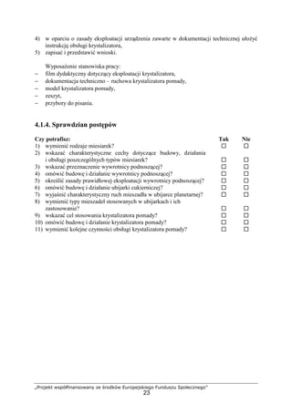 „Projekt współfinansowany ze środków Europejskiego Funduszu Społecznego”
23
4) w oparciu o zasady eksploatacji urządzenia zawarte w dokumentacji technicznej ułoŜyć
instrukcję obsługi krystalizatora,
5) zapisać i przedstawić wnioski.
WyposaŜenie stanowiska pracy:
− film dydaktyczny dotyczący eksploatacji krystalizatora,
− dokumentacja techniczno – ruchowa krystalizatora pomady,
− model krystalizatora pomady,
− zeszyt,
− przybory do pisania.
4.1.4. Sprawdzian postępów
Czy potrafisz: Tak Nie
1) wymienić rodzaje miesiarek?
2) wskazać charakterystyczne cechy dotyczące budowy, działania
i obsługi poszczególnych typów miesiarek?
3) wskazać przeznaczenie wywrotnicy podnoszącej?
4) omówić budowę i działanie wywrotnicy podnoszącej?
5) określić zasady prawidłowej eksploatacji wywrotnicy podnoszącej?
6) omówić budowę i działanie ubijarki cukierniczej?
7) wyjaśnić charakterystyczny ruch mieszadła w ubijarce planetarnej?
8) wymienić typy mieszadeł stosowanych w ubijarkach i ich
zastosowanie?
9) wskazać cel stosowania krystalizatora pomady?
10) omówić budowę i działanie krystalizatora pomady?
11) wymienić kolejne czynności obsługi krystalizatora pomady?
 