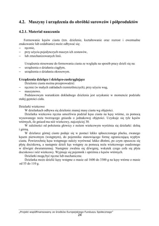 „Projekt współfinansowany ze środków Europejskiego Funduszu Społecznego”
24
4.2. Maszyny i urządzenia do obróbki surowców i półproduktów
4.2.1. Materiał nauczania
Formowanie kęsów ciasta (tzn. dzielenie, kształtowanie oraz rozrost i ewentualne
znakowanie lub ozdabianie) moŜe odbywać się:
− ręcznie,
− przy uŜyciu pojedynczych maszyn ich zestawów,
− lub zmechanizowanych linii.
Urządzenia stosowane do formowania ciasta ze względu na sposób pracy dzieli się na:
− urządzenia o działaniu ciągłym,
− urządzenia o działaniu okresowym.
Urządzenia dzielące i dzieląco-zaokrąglające
Dzielenie ciasta moŜna przeprowadzić:
− ręcznie (w małych zakładach rzemieślniczych), przy uŜyciu wag,
− maszynowo.
Podstawowym warunkiem dokładnego dzielenia jest uzyskanie w momencie podziału
stałej gęstości ciała.
Dzielarki wieńcowe
W dzielarkach odbywa się dzielenie znanej masy ciasta wg objętości.
Dzielarka wieńcowa ręczna umoŜliwia podział kęsa ciasta na kęsy wtórne, za pomocą
wysuwanego noŜa tworzącego gniazda o jednakowej objętości. Uzyskuje się tyle kęsów
wtórnych, ile gniazd ma nóŜ wieńcowy, najczęściej 30.
W zaleŜności od połoŜenia głowicy z noŜem wieńcowym wyróŜnia się dzielarki: dolną
i górną.
W dzielarce górnej ciasto podaje się w postaci lekko spłaszczonego placka, zwanego
kęsem pierwotnym (wstępnym), do pojemnika stanowiącego formę ograniczającą wypływ
ciasta. Powierzchnię kęsa wstępnego naleŜy wyrównać lekko dłońmi, po czym opuszcza się
płytę dociskową, a następnie dzieli kęs wstępny za pomocą noŜa wieńcowego osadzonego
w dźwigni dwuramiennej. Następnie zwalnia się dźwignię, wskutek czego cofa się płyta
dociskowa i nóŜ wieńcowy. Wyjmuje się pojemnik i opróŜnia z kęsów wtórnych.
Dzielarki mogą być ręczne lub mechaniczne.
Dzielarka moŜe dzielić kęsy wstępne o masie od 1600 do 3300 g na kęsy wtórne o masie
od 55 do 110 g.
 