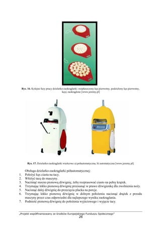 „Projekt współfinansowany ze środków Europejskiego Funduszu Społecznego”
26
Rys. 16. Kolejne fazy pracy dzielarko-zaokrąglarki: rozpłaszczony kęs pierwotny, podzielony kęs pierwotny,
kęsy zaokrąglone [www.jeremy.pl]
Rys. 17. Dzielarko-zaokrąglarki wieńcowe a) połautomatyczna, b) automatyczna [www.jeremy.pl]
Obsługa dzielarko-zaokrąglarki półautomatycznej:
1. PołoŜyć kęs ciasta na tacy.
2. WłóŜyć tacę do maszyny.
3. Naciśnąć mocno pionową dźwignię, Ŝeby rozprasować ciasto na pełny krąŜek.
4. Trzymając lekko pionową dźwignię przesunąć w prawo dźwigienkę dla zwolnienia noŜy.
5. Nacisnąć dalej dźwignię do przecięcia placka na porcje.
6. Trzymając lekko pionową dźwignię w dolnym połoŜeniu nacisnąć drąŜek z przodu
maszyny przez czas odpowiedni dla najlepszego wyniku zaokrąglania.
7. Podnieść pionową dźwignię do połoŜenia wyjściowego i wyjęcie tacy.
 