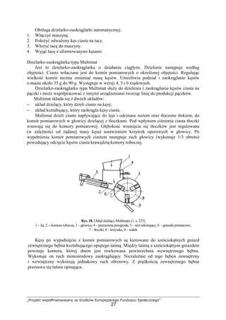 „Projekt współfinansowany ze środków Europejskiego Funduszu Społecznego”
27
Obsługa dzielarko-zaokrąglarki automatycznej:
1. Włączyć maszynę.
2. PołoŜyć odwaŜony kęs ciasta na tacy.
3. WłoŜyć tacę do maszyny.
4. Wyjąć tacę z uformowanymi kęsami.
Dzielarko-zaokrąglarka typu Multimat
Jest to dzielarko-zaokrąglarka o działaniu ciągłym. Dzielenie następuje według
objętości. Ciasto wtłaczane jest do komór pomiarowych o określonej objętości. Regulując
wielkość komór moŜna zmieniać masę kęsów. UmoŜliwia podział i zaokrąglanie kęsów
o masie około 35 g do 90 g. Występuje w wersji 4, 5 i 6 rzędowych.
Dzielarko-zaokrąglarka typu Multimat słuŜy do dzielenia i zaokrąglania kęsów ciasta na
pączki i moŜe współpracować z innymi urządzeniami tworząc linię do produkcji pączków.
Multimat składa się z dwóch układów:
− układ dzielący, który dzieli ciasto na kęsy,
− układ kształtujący, który zaokrągla kęsy ciasta.
Multimat dzieli ciasto napływające do leja i odcinane noŜem oraz tłoczone tłokiem, do
komór pomiarowych w głowicy dzielącej z tłoczkami. Pod wpływem ciśnienia ciasta tłoczki
wsuwają się do komory pomiarowej. Głębokość wsunięcia się tłoczków jest regulowana
(w zaleŜności od Ŝądanej masy kęsa) ustawieniem krzywek oporowych w głowicy. Po
wypełnieniu komór pomiarowych ciastem następuje ruch głowicy (wykonuje 1/3 obrotu)
powodujący odcięcie kęsów ciasta krawędzią komory roboczej.
Rys. 18. Układ dzielący Multimatu [1, s. 253]
1 – lej, 2 -- komora robocza, 3 – głowica, 4 – przesuwna przegroda, 5 – nóŜ odcinający, 6 – gniazda pomiarowe,
7 – tłoczki, 8 – krzywka, 9 – wałek
Kęsy po wypadnięciu z komór pomiarowych są kierowane do sześciokątnych gniazd
zewnętrznego bębna kształtującego opiętego taśmą. Między taśmą a sześciokątnym gniazdem
powstaje komora, której dnem jest rowkowana powierzchnia wewnętrznego bębna.
Wykonuje on ruch mimośrodowy zaokrąglający. NiezaleŜnie od tego bęben zewnętrzny
i wewnętrzny wykonują jednakowy ruch obrotowy. Z prędkością zewnętrznego bębna
przesuwa się taśma opinająca.
 